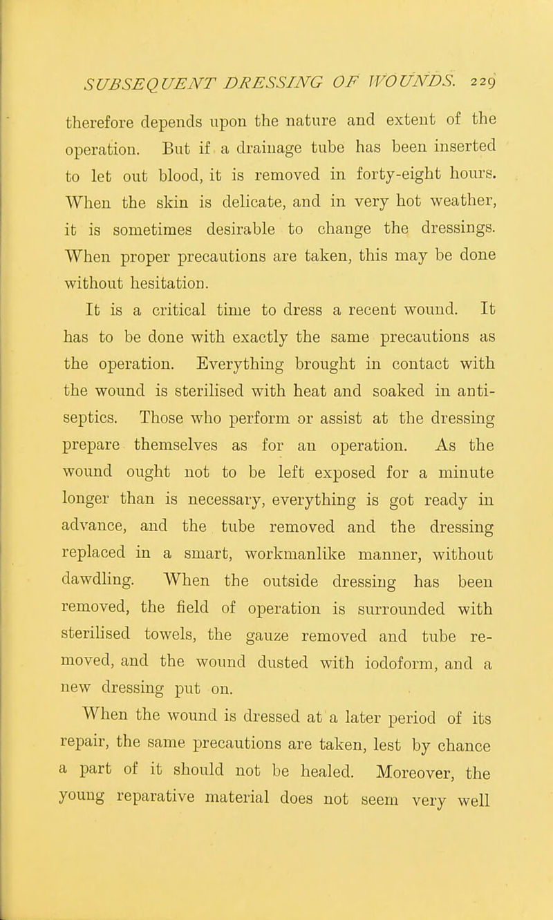 therefore depends upon the nature and extent of the operation. But if a drainage tube has been inserted to let out blood, it is removed in forty-eight hours. When the skin is delicate, and in very hot weather, it is sometimes desirable to change the dressings. When proper precautions are taken, this may be done without hesitation. It is a critical time to dress a recent wound. It has to be done with exactly the same precautions as the operation. Everything brought in contact with the wound is sterilised with heat and soaked in anti- septics. Those who perform or assist at the dressing prepare themselves as for an operation. As the wound ought not to be left exposed for a minute longer than is necessary, everything is got ready in advance, and the tube removed and the dressing replaced in a smart, workmanlike manner, without dawdling. When the outside dressing has been removed, the field of operation is surrounded with sterilised towels, the gauze removed and tube re- moved, and the wound dusted with iodoform, and a new dressing put on. When the wound is dressed at a later period of its repair, the same precautions are taken, lest by chance a part of it should not be healed. Moreover, the young reparative material does not seem very well