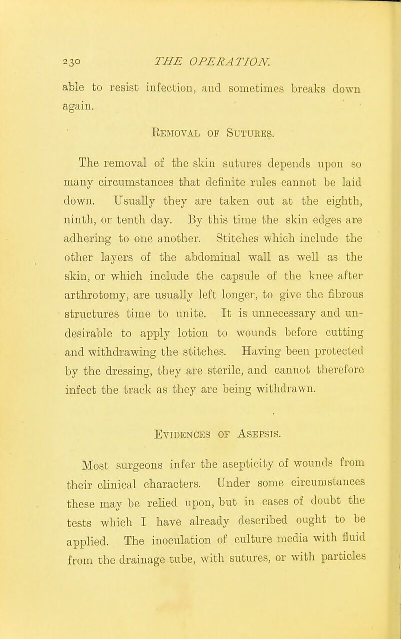able to resist infection, and sometimes breaks down again. Removal of Sutures. The removal of the skin sutures depends upon so many circumstances that definite rules cannot be laid clown. Usually they are taken out at the eighth, ninth, or tenth day. By this time the skin edges are adhering to one another. Stitches which include the other layers of the abdominal wall as well as the skin, or which include tbe capsule of the knee after arthrotomy, are usually left longer, to give tbe fibrous structures time to unite. It is unnecessary and un- desirable to apply lotion to wounds before cutting and withdrawing the stitches. Having been protected by the dressing, they are sterile, and cannot therefore infect the track as they are being withdrawn. Evidences of Asepsis. Most surgeons infer the asepticity of wounds from their clinical characters. Under some circumstances these may be relied upon, but in cases of doubt the tests which I have already described ought to be applied. The inoculation of culture media with fluid from the drainage tube, with sutures, or with particles