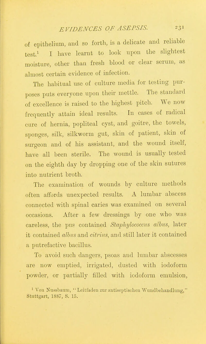 of epithelium, and so forth, is a delicate and reliable test.1 I have learnt to look upon the slightest moisture, other than fresh blood or clear serum, as almost certain evidence of infection. The habitual use of culture media for testing pur- poses puts everyone upon their mettle. The standard of excellence is raised to the highest pitch. We now frequently attain ideal results. In cases of radical cure of hernia, popliteal cyst, and goitre, the towels, sponges, silk, silkworm gut, skin of patient, skin of surgeon and of his assistant, and the wound itself, have all been sterile. The wound is usually tested on the eighth day by dropping one of the skin sutures into nutrient broth. The examination of wounds by culture methods often affords unexpected results. A lumbar abscess connected with spinal caries was examined on several occasions. After a few dressings by one who was careless, the pus contained Staphylococcus alius, later it contained albus and citrius, and still later it contained a putrefactive bacillus. To avoid such dangers, psoas and lumbar abscesses are now emptied, irrigated, dusted with iodoform powder, or partially filled with iodoform emulsion, 1 Vou Nussbauni,  Leitfaden zur antiseptisclien Wundbeliandlurig, Stuttgart, 1887, S. 15.