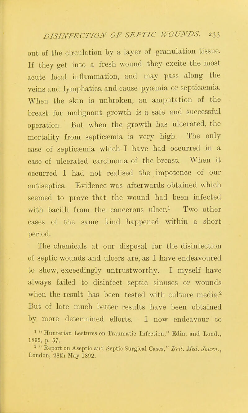 DISINFE CTION OF SEPTIC WO UNDS. 2 3 3 out of the circulation by a layer of granulation tissue. If they get into a fresh wound they excite the most acute local inflammation, and may pass along the veins and lymphatics, and cause pyaemia or septicaemia. When the skin is unbroken, an amputation of the breast for malignant growth is a safe and successful operation. But when the growth has ulcerated, the mortality from septicaemia is very high. The only case of septicaemia which I have had occurred in a case of ulcerated carcinoma of the breast. When it occurred I had not realised the impotence of our antiseptics. Evidence was afterwards obtained which seemed to prove that the wound had been infected with bacilli from the cancerous ulcer.1 Two other cases of the same kind happened within a short period. The chemicals at our disposal for the disinfection of septic wounds and ulcers are, as I have endeavoured to show, exceedingly untrustworthy. I myself have always failed to disinfect septic sinuses or wounds when the result has been tested with culture media.2 But of late much better results have been obtained by more determined efforts. I now endeavour to 1 Hunterian Lectures on Traumatic Infectiou, Ecliu. and Lond., 1895, p. 57. 2  Eeport on Aseptic and Septic Surgical Cases, Brit. Med. Journ., London, 28th May 1892.
