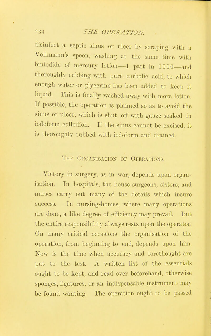 disinfect a septic sinus or ulcer by scraping with a Volkmann's spoon, washing at the same time with biniodide of mercury lotion—1 part in 1000 and thoroughly rubbing with pure carbolic acid, to which enough water or glycerine has been added to keep it lirpiid. This is finally washed away with more lotion. If possible, the operation is planned so as to avoid the sinus or ulcer, which is shut off with gauze soaked in iodoform collodion. If the sinus cannot be excised, it is thoroughly rubbed with iodoform and drained. The Organisation of Operations. Victory in surgery, as in war, depends upon organ- isation. In hospitals, the house-surgeons, sisters, and nurses carry out many of the details which insure success. In nursing-homes, where many operations are done, a like degree of efficiency may prevail. But the entire responsibility always rests upon the operator. On many critical occasions the organisation of the operation, from beginning to end, depends upon him. Now is the time when accuracy and forethought are put to the test. A written list of the essentials ought to be kept, and read over beforehand, otherwise sponges, ligatures, or an indispensable instrument may be found wanting. The operation ought to be passed