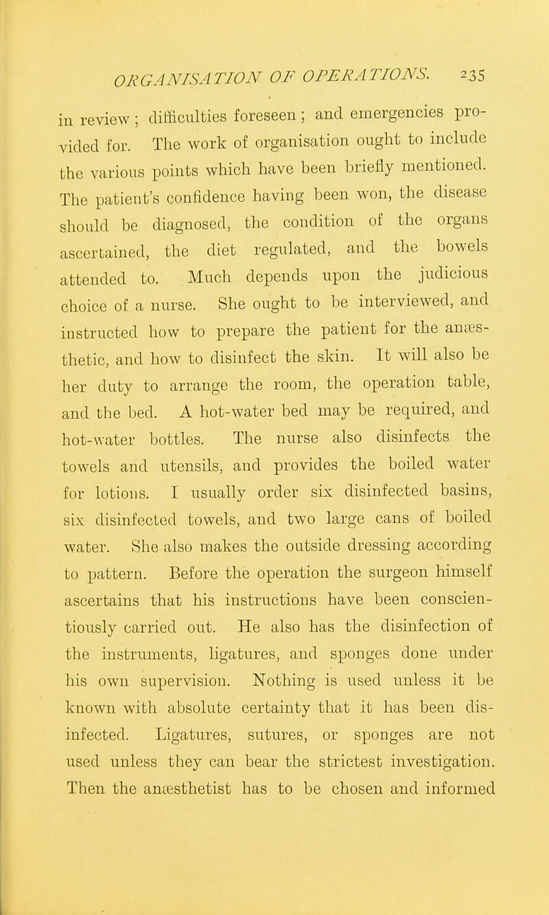 in review ; difficulties foreseen ; and emergencies pro- vided for. The work of organisation ought to include the various points which have heen briefly mentioned. The patient's confidence having been won, the disease should be diagnosed, the condition of the organs ascertained, the diet regulated, and the bowels attended to. Much depends upon the judicious choice of a nurse. She ought to be interviewed, and instructed how to prepare the patient for the anaes- thetic, and how to disinfect the skin. It will also be her duty to arrange the room, the operation table, and the bed. A hot-water bed may be required, and hot-water bottles. The nurse also disinfects the towels and utensils, and provides the boiled water for lotions. I usually order six disinfected basins, six disinfected towels, and two large cans of boiled water. She also makes the outside dressing according to pattern. Before the operation the surgeon himself ascertains that his instructions have been conscien- tiously carried out. He also has the disinfection of the instruments, ligatures, and sponges clone under his own supervision. Nothing is used unless it be known with absolute certainty that it has been dis- infected. Ligatures, sutures, or sponges are not used unless they can bear the strictest investigation. Then the anaesthetist has to be chosen and informed