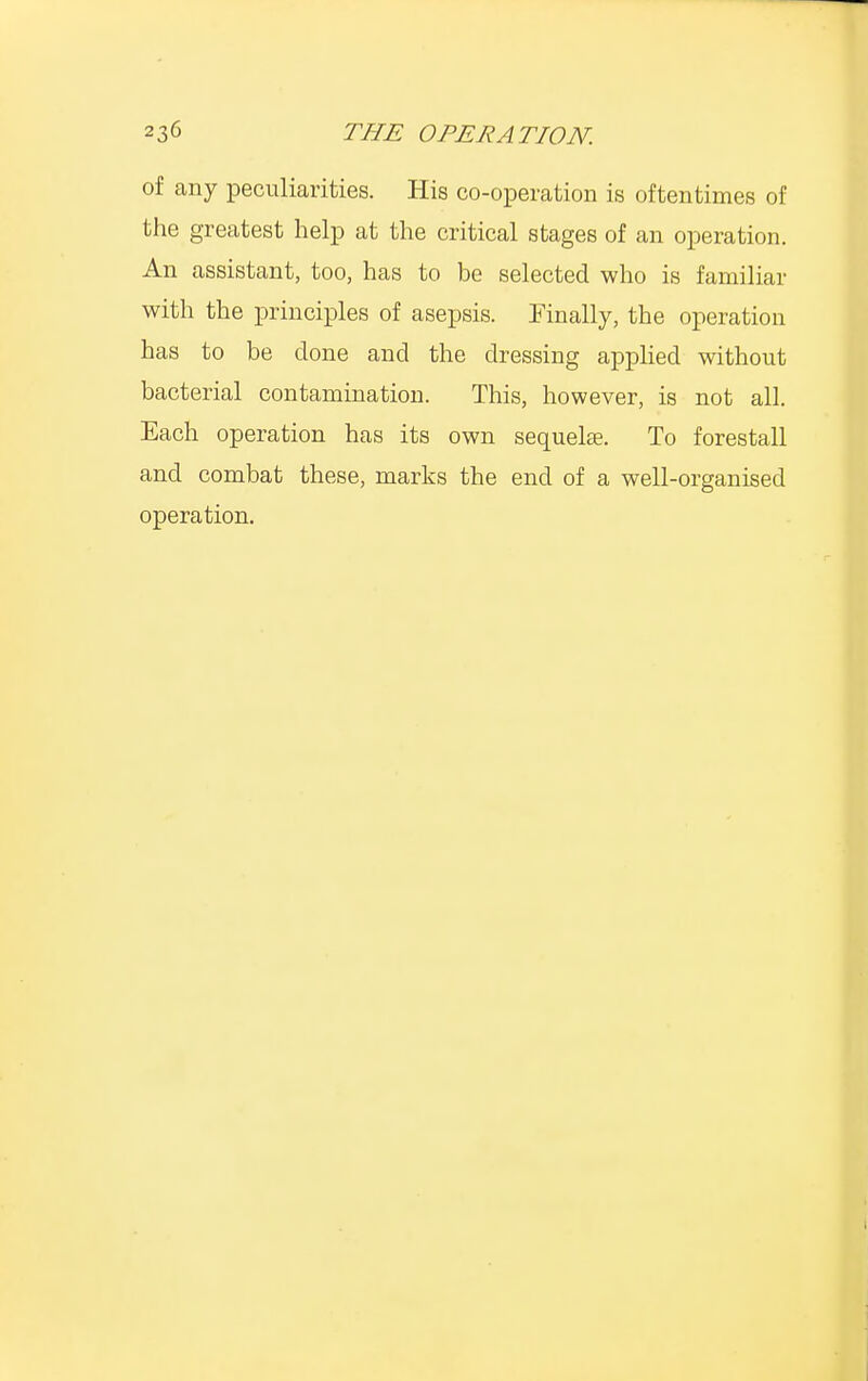 of any peculiarities. His co-operation is oftentimes of the greatest help at the critical stages of an operation. An assistant, too, has to be selected who is familiar with the principles of asepsis. Finally, the operation has to be done and the dressing applied without bacterial contamination. This, however, is not all. Each operation has its own sequelae. To forestall and combat these, marks the end of a well-organised operation.