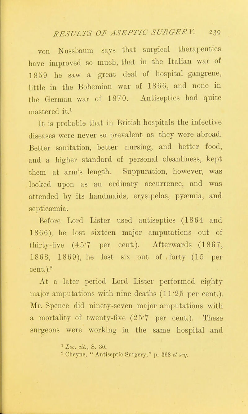 von Nussbaum says that surgical therapeutics have improved so much, that in the Italian war of 1859 he saw a great deal of hospital gangrene, little in the Bohemian war of 1866, and none in the German war of 1870. Antiseptics had quite mastered it.1 It is probable that in British hospitals the infective diseases were never so prevalent as they were abroad. Better sanitation, better nursing, and better food, and a higher standard of personal cleanliness, kept them at arm's length. Suppuration, however, was looked upon as an ordinary occurrence, and was attended by its handmaids, erysipelas, pyaemia, and septicaemia. Before Lord Lister used antiseptics (1864 and 1866), he lost sixteen major amputations out of thirty-five (457 per cent.). Afterwards (1867, 1868, 1869), he lost six out of forty (15 per cent.).2 At a later period Lord Lister performed eighty major amputations with nme deaths (11*25 per cent.). Mr. Spence did ninety-seven major amputations with a mortality of twenty-five (25'7 per cent.). These surgeons were working in the same hospital and 1 Loc. eit., S. 30.  Cheyne, Antiseptic Surgery, p. 368 et. srq.