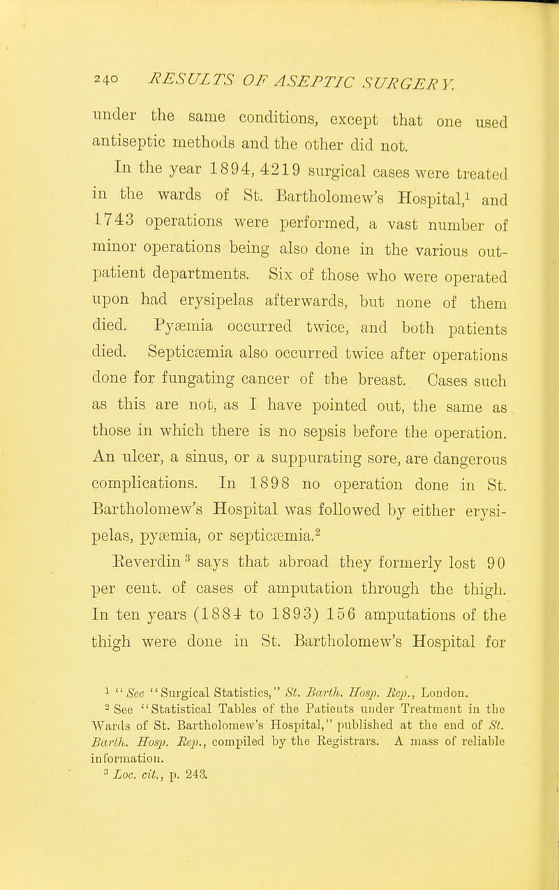 under the same conditions, except that one used antiseptic methods and the other did not. In the year 1894, 4219 surgical cases were treated in the wards of St. Bartholomew's Hospital,1 and 1743 operations were performed, a vast number of minor operations being also done in the various out- patient departments. Six of those who were operated upon had erysipelas afterwards, but none of them died. Pyaemia occurred twice, and both patients died. Septicaemia also occurred twice after operations clone for fungating cancer of the breast. Cases such as this are not, as I have pointed out, the same as those in which there is no sepsis before the operation. An ulcer, a sinus, or a suppurating sore, are dangerous complications. In 1898 no operation done in St. Bartholomew's Hospital was followed by either erysi- pelas, pyaemia, or septicaemia.2 Beverdin3 says that abroad they formerly lost 90 per cent, of cases of amputation through the thigh. In ten years (1881 to 1893) 156 amputations of the thigh were done in St. Bartholomew's Hospital for 1 Sec Surgical Statistics, St. Barth. Hosp. llcp., London. 2 See Statistical Tables of the Patients under Treatment in the Wards of St. Bartholomew's Hospital, published at the end of SI. Barth. Hosp. Rep., compiled by the Registrars. A mass of reliable information. 3 Loc. cit., p. 243.