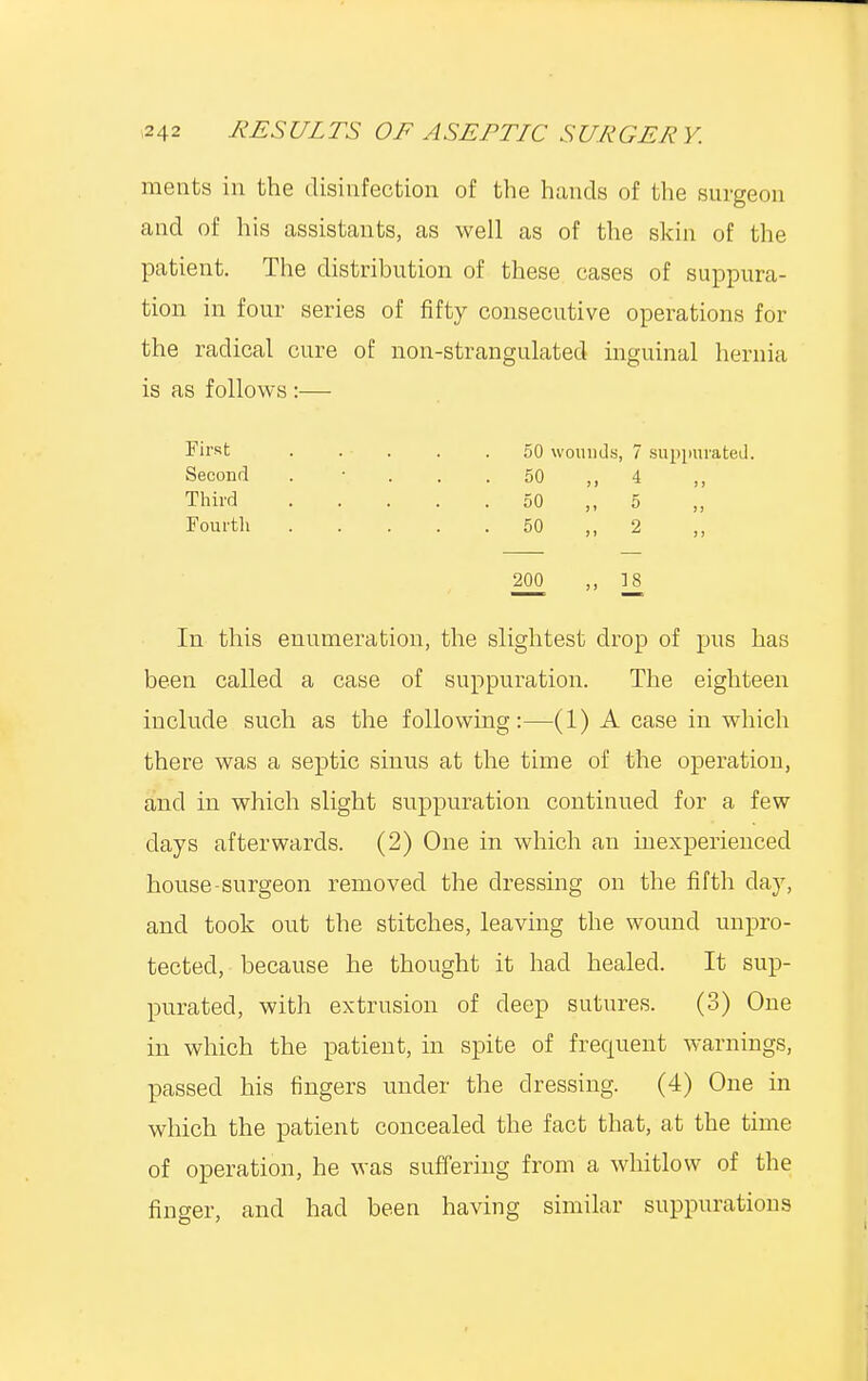 merits in the disinfection of the hands of the surgeon and of his assistants, as well as of the skin of the patient. The distribution of these cases of suppura- tion in four series of fifty consecutive operations for the radical cure of non-strangulated inguinal hernia is as follows :— First ..... 50 wounds, 7 suppurated. Second . 50 ,, 4 >,' Third 50 ,, 5 „ Fourth 50 ,,2 ,, 200 ,, ]_8 In this enumeration, the slightest drop of pus has been called a case of suppuration. The eighteen include such as the following:—(1) A case in which there was a septic sinus at the time of the operation, and in which slight suppuration continued for a few days afterwards. (2) One in which an inexperienced house-surgeon removed the dressing on the fifth clay, and took out the stitches, leaving the wound unpro- tected, because he thought it had healed. It sup- purated, with extrusion of deep sutures. (3) One in which the patient, in spite of frequent warnings, passed his fingers under the dressing. (4) One in which the patient concealed the fact that, at the time of operation, he was suffering from a whitlow of the finger, and had been having similar suppurations