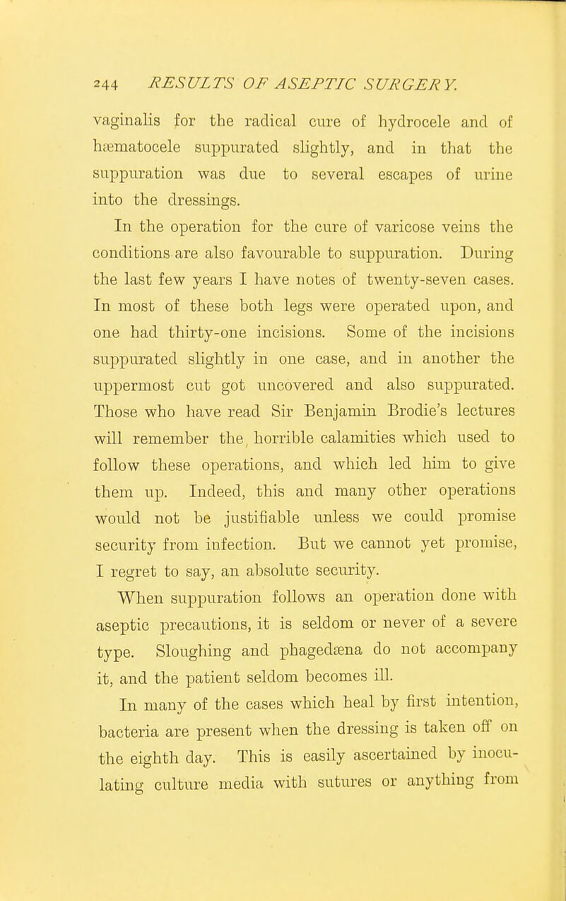 vaginalis for the radical cure of hydrocele and of hematocele suppurated slightly, and in that the suppuration was due to several escapes of urine into the dressings. In the operation for the cure of varicose veins the conditions are also favourable to suppuration. During the last few years I have notes of twenty-seven cases. In most of these both legs were operated upon, and one had thirty-one incisions. Some of the incisions suppurated slightly in one case, and in another the uppermost cut got uncovered and also suppurated. Those who have read Sir Benjamin Brodie's lectures will remember the, horrible calamities which used to follow these operations, and which led him to give them up. Indeed, this and many other operations would not be justifiable unless we could promise security from infection. But we cannot yet promise, I regret to say, an absolute security. When suppuration follows an operation done with aseptic precautions, it is seldom or never of a severe type. Sloughing and phagedena do not accompany it, and the patient seldom becomes ill. In many of the cases which heal by first intention, bacteria are present when the dressing is taken off on the eighth day. This is easily ascertained by inocu- lating culture media with sutures or anything from