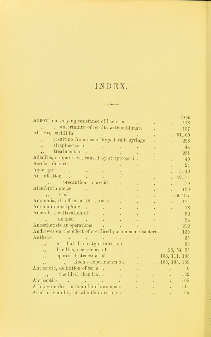 —-»— Abbott on varying resistance of bacteria . . ng ,, ,, uncertainty of results with sublimate . . 137 Abscess, bacilli in ... 51 60 ,, resulting from use of hypodermic syringe . . 228 ,, streptococci in .... 44 ,, treatment of ..... 231 Adenitis, suppurative, caused by streptococci ... 40 Aerobes defined . 24 Agar-agar . . . . . . . 3, 40 Air infection . . . ' . t 49 74 ,, precautions to avoid .... 79 Alembroth gauze . ' . . , .139 wool ..... 139, 217 Ammonia, its elfect on the tissues .... 124 Ammonium sulphide . . . . . .18 Anterobes, cultivation of . . . .52 ,, defined ...... 24 Anoesthetists at operations . . . . .212 Andrewes on the effect of sterilised pus on some bacteria . 130 Anthrax ....... 35 ,, attributed to catgut infection ... 88 ,, bacillus, occurrence of 26, 54, 55 ,, spores, destruction of 108, 111, 133 ,, ,, Koch's experiments 011 . . 108, 133, 189 Antiseptic, definition of term ..... 6 ,, the ideal chemical ..... 132 Antiseptics . . . . . .105 Arloing on destruction of anthrax spores . . . Ill Avnd on viability of rabbit's intestine .... 65