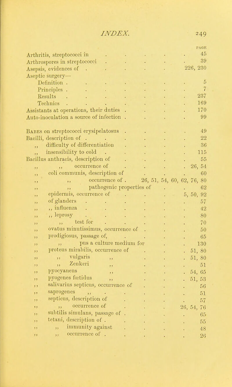 Arthritis, streptococci in Arthrospores in streptococci Asepsis, evidences of Aseptic surgery— Definition .... Principles .... Results .... Technics .... Assistants at operations, their duties . Auto-inoculation a source of infection . Babes on streptococci erysipelatosns . Bacilli, description of . ,, difficulty of differentiation ,, insensibility to cold Bacillus anthracis, description of ,, ,, occurrence of ,, coli communis, description of ,, ,, occurrence of . 26, 51, 5 ,, pathogenic properties of epidermis, occurrence of of glanders ,, influenza „ leprosy . . ,, test for ovatus minutissimus, occurrence of prodigiosus, passage of, ,, pus a culture medium for proteus mirabilis, occurrence of ,, vulgaris ,, ,, Zenkeri ,, pyocyaneus ,, pyogenes foetidus ,, salivarius septicus, occurrence of saprogenes ,, septicus, description of ,, occurrence of subtilis simulans, passage of tetani, description of . ,, immunity against ,. occurrence of . 4, 60, 62, PAOK 45 39 226, 230 5 7 237 169 170 99 49 22 36 115 55 26, 54 60 76, 80 62 5, 50, 92 57 42 80 70 50 65 130 51, 80 51, 80 51 54, 65 51, 53 56 51 57 26, 54, 76 65 55 48 26