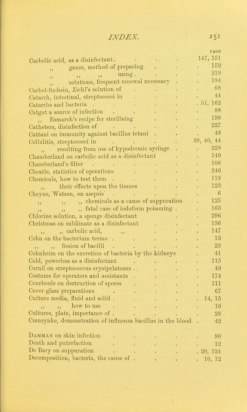 PAGE Carbolic acid, as a disinfectant. . .. • 147,151 ,, gauze, method of preparing . . • 152 using. . . .219 solutions, frequent renewal necessary . . 184 Carbol-fuohsin, Ziehl's solution of . • .68 Catarrh, intestinal, streptococci in . . .44 Catarrhs and bacteria . . . . • . 51, 162 Catgut a source of infection ..... 88 ,, Esmarch's recipe for sterilising . . . 199 Catheters, disinfection of 227 Cattani on immunity against bacillus tetani ... 48 Cellulitis, streptococci in ... 39, 40, 44 ,, resulting from use of hypodermic syringe . . 228 Chamberland on carbolic acid as a disinfectant . . 149 Chamberland's filter . . . . . .106 Cheatle, statistics of operations .... 246 Chemicals, how to test them ..... US ,, their effects upon the tissues . . . 123 Cheyne, Watson, on asepsis ..... 6 ,, ,, ,, chemicals as a cause of suppuration . 125 ,, ,, ,, fatal case of iodoform poisoning . . 163 Chlorine solution, a sponge disinfectant . . 296 Christmas on sublimate as a disinfectant . . . 136 ,, ,, carbolic acid, ,, ... 147 Cohn on the bacterium termo . . . . .13 ,, ,, fission of bacilli . . . . .23 Cohnheim on the excretion of bacteria by the kidneys . 41 Cold, powerless as a disinfectant . . . .115 Cornil on streptococcus erysipelatosus .. . . . 49 Costume for operators and assistants .... 174 Courboule on destruction of spores . . . .111 Cover-glass preparations ..... 67 Culture media, fluid and solid . . . . . 14, 15 ,, ,, how to use ..... 16 Cultures, plate, importance of . . . . .28 Czenzynke, demonstration of influenza bacillus in the blood . 42 Damman on skin infection ..... 90 Death and putrefaction . . . . .12 Dc Bary on suppuration . . . . .20, 124 Decomposition, bacteria, the cause of . . . .10, 12