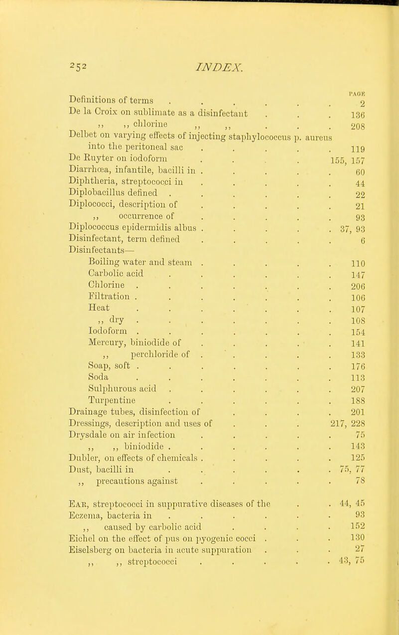 Definitions of terms .... 2 De la Croix on sublimate as a disinfectant . . .136 ,, chlorine „ „ . , .208 Delbot on varying effects of injecting staphylococcus p. aureus into the peritoneal sac . . . . .119 De Ruyter on iodoform . . . 155 157 Diarrhoea, infantile, bacilli in . . . . .60 Diphtheria, streptococci in . . . .44 Diplobacillus defined ...... 22 Diplococci, description of . . . .21 ,, occurrence of . . . .93 Diplococcus epidermidis albus . . . . . 37, 93 Disinfectant, term defined ..... 6 Disinfectants— Boiling water and steam . . . . .110 Carbolic acid ...... 147 Chlorine ....... 206 Filtration . . . . . . .106 Heat ....... 107 ,, dry . . . . . . . 10s Iodoform ....... 154 Mercury, biniodide of . . . . 141 ,, perchloride of . ' . . . . 133 Soap, soft ....... 176 Soda ....... 113 Sulphurous acid ...... 207 Turpentine . . . . . .188 Drainage tubes, disinfection of .... 201 Dressings, description and uses of . . 217, 228 Drysdale on air infection ..... 75 ,, ,, biniodide ...... 143 Dubler, on effects of chemicals . . . . .125 Dust, bacilli in ...... 75, 77 ,, precautions against ..... 78 Ear, streptococci in suppurative diseases of the . . 44, 45 Eczema, bacteria in . . . . .93 ,, caused by carbolic acid . . . .152 Eich el on the effect of pus 011 pyogenic cocci . . . 130 Eiselsberg on bacteria in acute suppuration . . • 27 ,, ,, streptococci ..... 43, 75