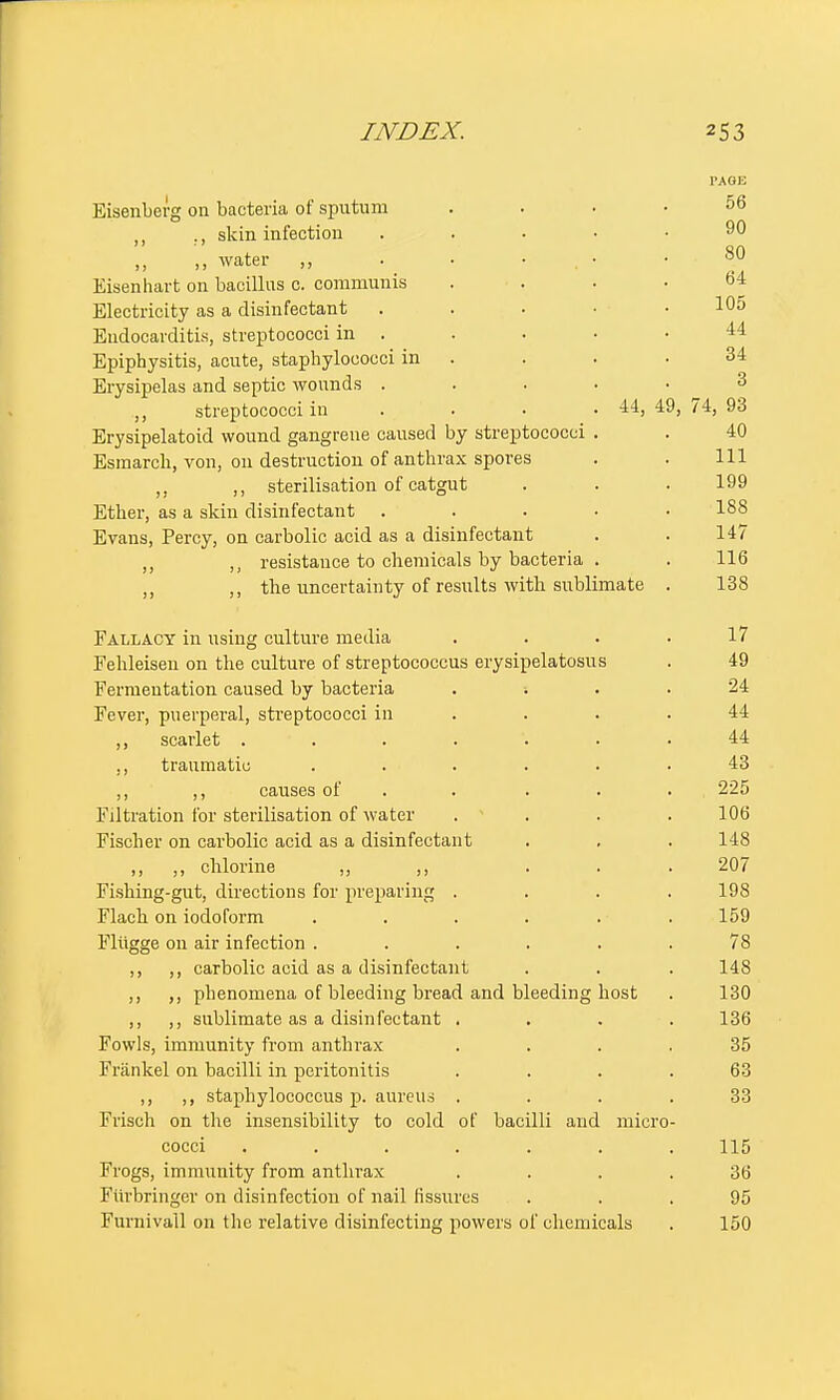 PAG13 Eisenberg 011 bacteria of sputum .... 56 ,, ., skin infection ..... 90 „ ,, water „ . • . • . . 80 Eisenhart on bacillus c. communis .... 64 Electricity as a disinfectant . . . ■ • 10o Endocarditis, streptococci in . . . • .44 Epiphysitis, acute, staphylococci in . . . .34 Erysipelas and septic wounds . ,, streptococci in . . . .44, 49, 74, 93 Erysipelatoid wound gangrene caused by streptococci . . 40 Esmarch, von, on destruction of anthrax spores . . Ill ,, sterilisation of catgut . . . 199 Ether, as a skin disinfectant ..... 188 Evans, Percy, on carbolic acid as a disinfectant . . 147 resistance to chemicals by bacteria . . 116 ,, the uncertainty of results with sublimate . 138 Fallacy in using culture media . . . .17 Fehleisen on the culture of streptococcus erysipelatosus . 49 Fermentation caused by bacteria . ; . .24 Fever, puerperal, streptococci in . . .44 ,, scarlet ... V ... 44 ,, traumatic ...... 43 ,, ,, causes of . . . . 225 Filtration for sterilisation of water .... 106 Fischer on carbolic acid as a disinfectant . . . 148 ,, ,, chlorine ,, ,, . . . 207 Fishing-gut, directions for preparing .... 198 Flach on iodoform . . . . . . 159 Fliigge on air infection ...... 78 ,, ,, carbolic acid as a disinfectant . . . 148 ,, ,, phenomena of bleeding bread and bleeding host . 130 ,, ,, sublimate as a disinfectant .... 136 Fowls, immunity from anthrax 35 Friinkel on bacilli in peritonitis . . . .63 ,, ,, staphylococcus p. aureus .... 33 Frisch on the insensibility to cold of bacilli aud micro- cocci ....... 115 Frogs, immunity from anthrax .... 36 Furbringer on disinfection of nail fissures ... 95 Furnivall on the relative disinfecting powers of chemicals . 150