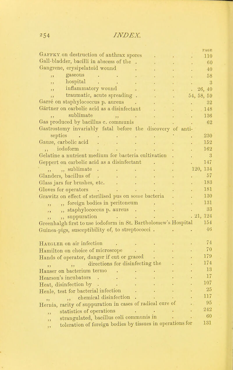 I'AOK Gaffky on destruction of authrax spores . . . no Gall-bladder, bacilli in abscess of tlie . . . .60 Gangrene, erysipelatoid wound .... 40 „ gaseous ...... 58 ,, hospital ...... 3 ,, inflammatory wound . . . . 26, 40 ,, traumatic, acute spreading . . . 54,58,59 Garre on staphylococcus p. aureus . . . .32 Gartner on carbolic acid as a disinfectant . . . . 148 ,, sublimate ,, . . . 136 Gas produced by bacillus c. communis ... 62 Gastrostomy invariably fatal before the discovery of anti- septics 230 Gauze, carbolic acid ...... 152 ,, iodoform ...... 162 Gelatine a nutrient medium for bacteria cultivation . . 3 Geppert on carbolic acid as a disinfectant . . . 147 ,, ,, sublimate ..... 120, 134 Glanders, bacillus of . . . . .57 Glass jars for brushes, etc. ..... 183 Gloves for operators ...... 181 Grawitz on effect of sterilised pus on some bacteria . . 130 ,, ,, foreign bodies in peritoneum . . . 131 ., ,, staphylococcus p. aureus .... 33 ,, ,, suppuration . . . . .21, 124 Greenhalgh first to use iodoform in St. Bartholomew's Hospital 154 Guinea-pigs, susceptibility of. to streptococci ... 46 Hafoler on air infection . .... 74 Hamilton on choice of microscope .... 70 Hands of operator, danger if cut or grazed . . . 179 ,, ,, directions for disinfecting the . . 174 Hauser on bacterium termo ..... Hearson's incubators . . . ■ • .17 Heat, disinfection by . . • • • .10/ Henle, test for bacterial infection .... 25 chemical disinfection .... 117 Hernia, rarity of suppuration in cases of radical cure of . 95 statistics of operations .... 242 ,, strangulated, bacillus coli communis in . . 60 toleration of foreign bodies by tissues in operations for 131