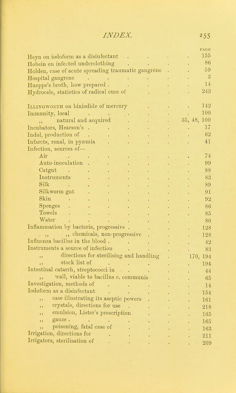 PAGE Hcyn 011 iodoform as a disinfectant .... 155 Hobcin on infected underclothing .... 86 Holden, case of acute spreading traumatic gangrene . . 59 Hospital gangrene ...... 3 Hueppe's broth, how prepared ..... 14 Hydrocele, statistics of radical cure of . . . 243 Illingwouth on biniodide of mercury . . . 142 Immunity, local . . . . . .100 ,, natural and acquired . . .35, 48, 100 Incubators, Hearson's . . . . . .17 Indol, production of . . . . . . .62 Infarcts, renal, in pyaemia ..... 41 Infection, sources of— Air ....... 74 Auto-inoculation . • . . . . 99 Catgut ....... 88 Instruments ...... 83 Silk 89 Silkworm gut ...... 91 Skin ....... 92 Sponges ....... 86 Towels ....... 85 Water ....... 80 Inflammation by bacteria, progressive .... 128 ,, ,, chemicals, non-progressive . . .128 Influenza bacillus in the blood ..... 42 Instruments a source of infection .... 83 ,, directions for sterilising and handling . 170,194 ,, stock list of .... 194 Intestinal catarrh, streptococci in . . .44 ,, wall, viable to bacillus c. communis . . 65 Investigation, methods of . . . .14 Iodoform as a disinfectant .... 154 ,, case illustrating its aseptic powers . . . 161 ,, crystals, directions for use .... 218 ,, emulsion, Lister's prescription . . .165 » gauze 165 ,, poisoning, fatal case of .... 163 Irrigation, directions for .... 211 Irrigators, sterilisation of . . , 209