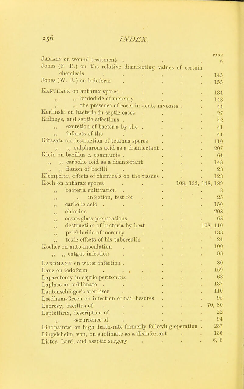 1'AOK J AMAIN on wound treatment . .... 6 Jones (F. R.) on the relative disinfecting values of certain chemicals ..... 145 Jones (W. B.) on iodoform ..... 155 KANTHACK on anthrax spores ..... 134 ,, ,, hiniodide of mercury .... 143 ,, ,, the presence of cocci in acute mycoses . . 44 Karlinski 011 bacteria in septic cases . . . .27 Kidneys, and septic affections ..... 42 ,, excretion of bacteria by the .... 41 ,, infarcts of the . . . . .41 Kitasato on destruction of tetanus spores . . . 110 ,, ,, sulphurous acid as a disinfectant . . . 207 Klein on bacillus c. communis ..... 64 ,, ,, carbolic, acid as a disinfectant . . . 148 ,, ,, fission of bacilli ..... 23 Klemperer, effects of chemicals on the tissues . . . 123 Koch on anthrax spores . . . 108, 133, 148, 189 ,, bacteria cultivation ..... 3 ,, ,, infection, test for .... 25 ,, carbolic acid . . . . . .150 ,, chlorine ...... 208 ,, cover-glass preparations .... 68 ,, destruction of bacteria by heat . . 108,110 ,, perchloride of mercury .... 133 ,, toxic effects of his tuberculin . . . 21 Kochcr on auto-inoculation . . . 100 ,, ,, catgut infection ..... 88 Landmann on water infection ..... 80 Lauz 011 iodoform . ... . . . 159 Laparotomy in septic peritonitis .... 63 Laplace on sublimate . . . . . .137 Lautenschlager's steriliser . . . . .110 Leedham-Green on infection of nail fissures ... 95 Leprosy, bacillus of . . . • . 70, 80 Leptothrix, description of . . . .22 ,, occurrence of . . • .94 Lindpainter on high death-rate formerly following operation . 237 Lingelsheim, von, on sublimate as a disinfectant . . 136 Lister, Lord, and aseptic surgery . . . . 6. S