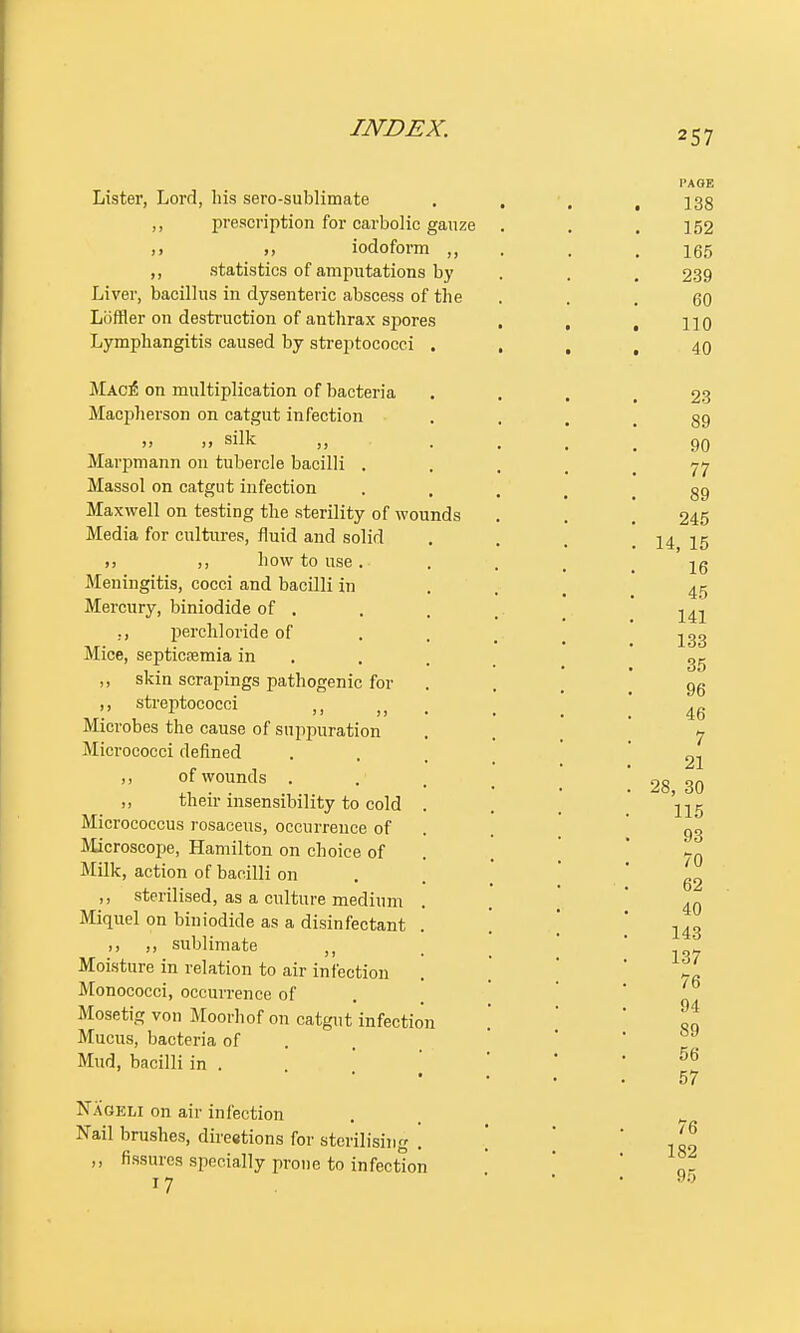 257 Lister, Lord, his sero-sublimate ,, prescription for carbolic gauze ,, iodoform ,, ,, statistics of amputations by Liver, bacillus in dysenteric abscess of the Loffler on destruction of anthrax spores Lymphangitis caused by streptococci . Mac£ on multiplication of bacteria Macpherson on catgut infection ,, ,, silk ,, Marpmann on tubercle bacilli . Massol on catgut infection Maxwell on testing the sterility of wounds Media for cultures, fluid and solid ,, how to use. Meningitis, cocci and bacilli in Mercury, biniodide of . ., perchloride of Mice, septicaemia in ,, skin scrapings pathogenic for ,, streptococci ,, MIorobes the cause of suppuration Micrococci defined ,, of wounds . ,, their insensibility to cold Micrococcus rosaceus, occurrence of Microscope, Hamilton on choice of Milk, action of bacilli on ,, sterilised, as a culture medium Miquel on biniodide as a disinfectant ,, sublimate Moisture in relation to air infection Monococci, occurrence of Mosetig von Moorhof on catgut infection Mucus, bacteria of Mud, bacilli in . Nageli on air infection Nail brushes, direetions for sterilising . ,, fissures specially prone to infection 17