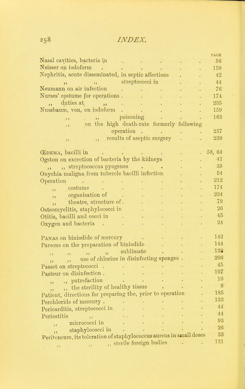 PAOE Nasal cavities, bacteria in . . . 56 Neisser on iodoform . . . . . .159 Nephritis, acute disseminated, in septic affections . . 42 „ ,, streptococci in . . 44 Neumann on air infection ..... 76 Nurses' costume for operations. . . . .174 ,, duties at, 235 Nussbaum, von, on iodoform ..... 159 ,, ,, poisoning . . .163 ,, on the high death-rate formerly following operation .... 237 ,, ,, results of aseptic surgery . . 239 (Edema, bacilli in . . . . . 58, 64 Ogston on excretion of bacteria by the kidneys . . 41 ,, ,, streptococcus pyogenes .... 38 Onychia maligna from tubercle bacilli infection . . 54 Operation ....... 212 ,, costume ...... 174 ,, organisation of .... 234 ,, theatre, structure of. .... 79 Osteomyelitis, staphylococci in .... 26 Otitis, bacilli and cocci in . . • .45 Oxygen and bacteria ...... 24 Panas on biniodide of mercury .... 142 Parsons on the preparation of biniodide . . .144 sublimate . . .132 ,, ,, use of chlorine in disinfecting sponges . . 206 Passet on streptococci 45 Pasteur on disinfection . . . • • .107 ,, ,, putrefaction . . . • .10 ,, ,, the sterility of healthy tissue ... 8 Patient, directions for preparing the, prior to operation . 185 Perchloride of mercury 133 Pericarditis, streptococci in Periostitis ,, ... ■ • .44 ,, micrococci in . • • • • ,, staphylococci in . . '• • • Peritoneum, its toleration of staphylococcus aureus in small doses 33 ., ,, sterile foreign bodies . . 181