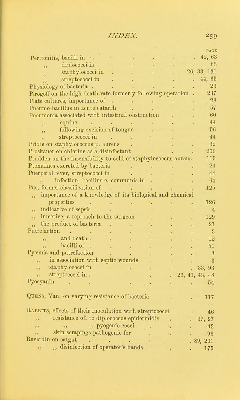PAGE Peritonitis, bacilli in •. •. . . . . 42, 63 ,, diploeocciin . . . • .63 staphylococci in . . .26, 33, 131 ,, streptococci in . . . . . 44, 63 Physiology of bacteria ...... 23 Pirogoff on the high death-rate formerly following operation . 237 Plate cultures, importance of . . . . .28 Pneumo-bacillus in acute catarrh .... 57 Pneumonia associated with intestinal obstruction . . 60 ,, equine ...... 44 ,, following excision of tongue ... 56 ., streptococci in . . . 44 Pridie on staphylococcus p. aureus .... 32 Proskauer on chlorine as a disinfectant . . . 206 Prudden on the insensibility to cold of staphylococcus aureus 115 Ptomaines excreted by bacteria . . . . 24 Puerperal fever, streptococci in .... 44 ,, infection, bacillus c. communis in . . .64 Pus, former classification of . . . . 125 ,, importance of a knowledge of its biological and chemical properties . . 126 ,, indicative of sepsis ..... 4 ,, infective, a rej)roach to the surgeon . . . 129 ,, the product of bacteria ..... 21 Putrefaction ....... 3 ,, and death...... 12 ,, bacilli of . . . . . .51 PyjEmia and putrefaction ..... 3 ,, in association with septic wounds ... 3 ,, staphylococci in . . . . . 33, 93 ,, streptococci in . . . . .26, 41, 43, 48 Pyocyanin . . . . 54 Quens, Van, on varying resistance of bacteria . . 117 Rabbits, effects of their inoculation with streptococci . 46 ,, resistance of, to diplococcus epidermidis . . 37, 97 .. ,, pyogenic cocci . .43 ,, skin scrapings pathogenic for . . 96 Reverdin on catgut . . . . . .89, 201 ,, ,, disinfection of operator's hands . . . 175