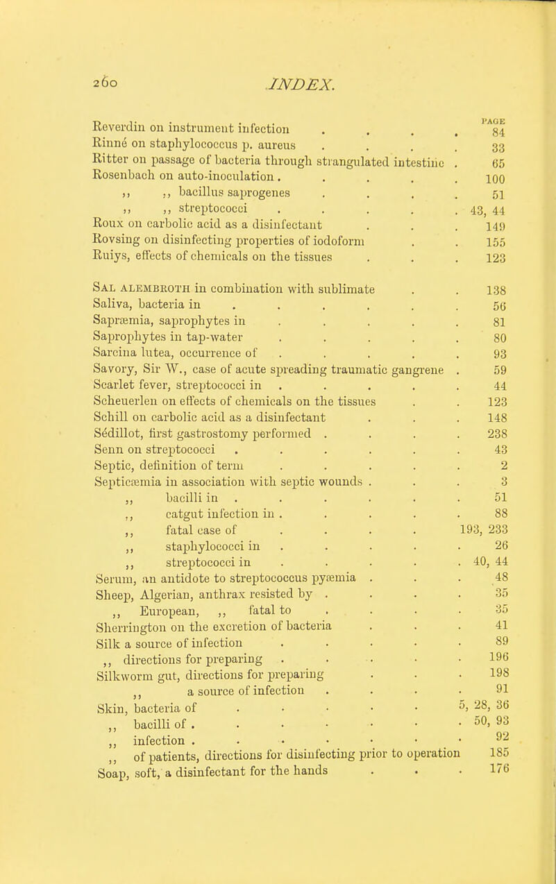 Reverdin on instrument infection . . . Rhine on staphylococcus \>. aureus ... 33 Ritter on passage of bacteria through strangulated intestine . 65 Rosenbach on auto-inoculation ..... 100 ,, ., bacillus saprogenes . . . . 51 ,, ,, streptococci . . . . .43, 44 Roux on carbolic acid as a disinfectant . . .14!) Rovsing on disinfecting properties of iodoform . . 155 Ruiys, effects of chemicals on the tissues . . . 123 Sal alembkoth in combination with sublimate . . 138 Saliva, bacteria in ...... 56 Sapraemia, saprophytes in . . . .81 Saprophytes in tap-water ..... 80 Sarcina lutea, occurrence of . . . .93 Savory, Sir W., case of acute spreading traumatic gangrene . 59 Scarlet fever, streptococci in . . . .44 Scheuerlen on effects of chemicals on the tissues . . 123 Schill on carbolic acid as a disinfectant . . . 148 SMillot, first gastrostomy performed .... 238 Senn on streptococci ...... 43 Septic, definition of term ..... 2 Septicaemia in association with septic wounds ... 3 bacilli in . . . . .51 ., catgut infection in . . . . .88 ,, fatal case of ... 193, 233 ,, staphylococci in . . . .26 ,, streptococci in . . . . 40, 44 Serum, an antidote to streptococcus pyaemia . . . 48 Sheep, Algerian, anthrax resisted by . . . .35 ,, European, ,, fatal to . . .35 Sherrington on the excretion of bacteria ... 41 Silk a source of infection ..... 89 ,, directions for preparing . . . • .196 Silkworm gut, directions for preparing . . .198 ,, a source of infection .... 91 Skin, bacteria of . • • • • 5, 28, 36 „ bacilli of 50. 93 ,, infection . . • • • • • of patients, directions for disinfecting prior to operation 1S5 Soap, soft, a disinfectant for the hands . . .176