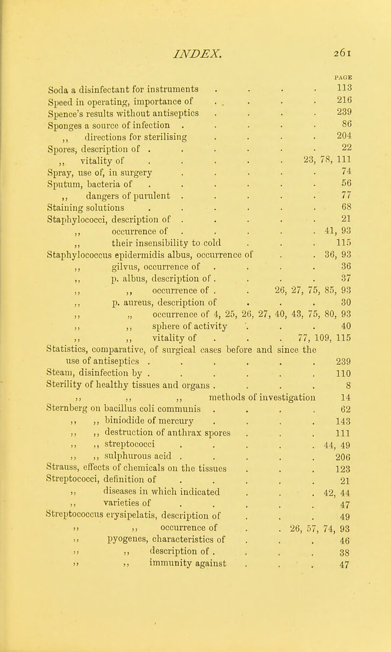 PAGE Soda a disinfectant for instruments .... 113 Speed in operating, importance of . . . • 216 Spence's results without antiseptics .... 239 Sponges a source of infection ..... 86 ,, directions for sterilising .... 204 Spores, description of . . . . . .22 „ vitality of . . . .23, 78, 111 Spray, use of, in surgery ..... 74 Sputum, bacteria of . . . . .56 ,, dangers of purulent . . . . .77 Staining solutions ...... 68 Staphylococci, description of . . . . .21 ,, occurrence of . . . . 41, 93 ,, their insensibility to cold . . . 115 Staphylococcus epidermidis albus, occurrence of . . 36, 93 ,, gilvus, occurrence of . . .36 ,, p. albus, description of. ... 37 ,, ,, occurrence of . . 26, 27, 75, 85, 93 ,, p. aureus, description of .30 occurrence of 4, 25, 26, 27, 40, 43, 75, 80, 93 ,, ,, sphere of activity '. . .40 ,, ,, vitality of . . 77, 109, 115 Statistics, comparative, of surgical cases before and since the use of antiseptics ...... 239 Steam, disinfection by . . . . . . 110 Sterility of healthy tissues and organs .... 8 ,, ,, ,, methods of investigation 14 Sternberg on bacillus coli communis ... .62 ,, ,, biniodide of mercury .... 143 ,, ,, destruction of anthrax spores . . . Ill ,, ,, streptococci . . . . . 44, 49 ,, ,, sulphurous acid ..... 206 Strauss, effects of chemicals on the tissues . . . 123 Streptococci, definition of . . . .21 ,, diseases in which indicated . . .42, 44 ,, varieties of ..... 47 Streptococcus erysipelatis, description of . .49 » )i occurrence of . . 26, 57, 74, 93 ,, pyogenes, characteristics of . .46 >> description of. . . .38 >) », immunity against ... 47