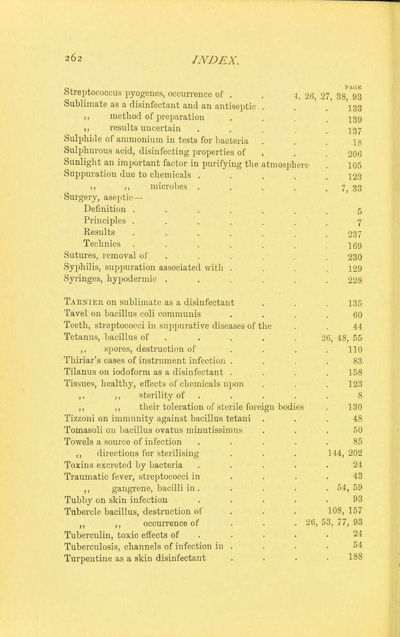 ere PA0E 27, 38, 93 133 139 137 18 206 105 123 7, 33 Streptococcus pyogenes, occurrence of . , ^26 Sublimate as a disinfectant and an antiseptic . ,, method of preparation ,, results uncertain Sulphide of ammonium in tests for bacteria . Sulphurous acid, disinfecting properties of Sunlight an important factor in purifying the atniosph Suppuration due to chemicals . 1, ,, microbes . ■ Surgery, aseptic — Definition ..... Principles ..... Results ..... Technics ..... Sutures, removal of Syphilis, suppuration associated with . Syringes, hypodermic .... Tarnier on sublimate as a disinfectant . . . 135 Tavel on bacillus coli communis .... 60 Teeth, streptococci in suppurative diseases of the . . 44 Tetanus, bacillus of . . . .26, 48, 55 ,, spores, destruction of . . . .110 Thiriar's cases of instrument infection .... 83 Tilanus on iodoform as a disinfectant .... 158 Tissues, healthy, effects of chemicals upon . . . 123 ,, ,, sterility of ..... S ,, ,, their toleration of sterile foreign bodies . 130 Tizzoni on immunity against bacillus tetani ... 48 Tomasoli on bacillus ovatus minutissimus ... 50 Towels a source of infection . . . 85 ,, directions for sterilising . . . 144, 202 Toxins excreted by bacteria ..... 24 Traumatic fever, streptococci in . . 43 ,, gangrene, bacilli in . . . . . 54, 59 Tubby on skin infection ..... 93 Tubercle bacillus, destruction of . . . 108, 157 ,, ,, occurrence of 26, 53, 77, 93 Tuberculin, toxic effects of . . . .24 Tuberculosis, channels of infection in .... 54 Turpentine as a skin disinfectant . . . . 1S8