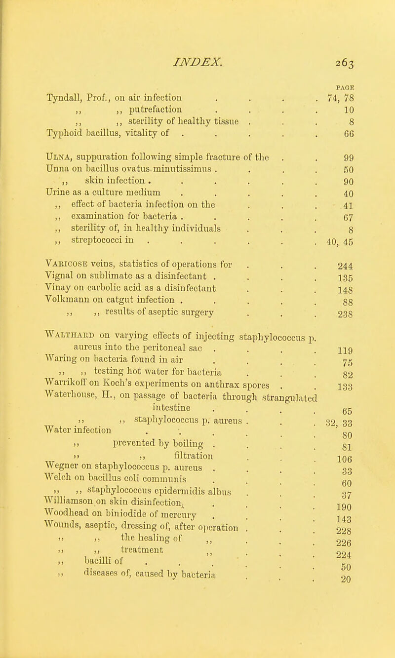 PAGE Tyndall, Prof., on air infection . . . . 74, 78 ,, ,, putrefaction .... 10 ,, ,, sterility of healthy tissue ... 8 Typhoid bacillus, vitality of . . . .66 Ulna, suppuration following simple fracture of the . . 99 Unna on bacillus ovatus minutissimus .... 50 ,, skin infection ...... 90 Urine as a culture medium ..... 40 ,, effect of bacteria infection on the . . . 41 ,, examination for bacteria ..... 67 ,, sterility of, in healthy individuals ... 8 ,, streptococci in . . . . .40, 45 Varicose veins, statistics of operations for . . . 244 Vignal on sublimate as a disinfectant .... 135 Vinay on carbolic acid as a disinfectant . . . 143 Volkmann on catgut infection .... 88 ,, ,, results of aseptic surgery . . , 238 Walthaud on varying effects of injecting staphylococcus p. aureus into the peritoneal sac . . . , hq Waring on bacteria found in air ... 75 ,, ,, testing hot water for bacteria . . 82 Warrikoll'on Koch's experiments on anthrax spores . 133 Waterhouse, H., on passage of bacteria through strangulated intestine ... gr >> >> staphylococcus p. aureus . . .32 33 Water infection . ' _ • • HO ,, prevented by boiling ... gl >> j) filtration . . jQg Wegner on staphylococcus p. aureus ... 33 Welch on bacillus coli communis . . 60 ,, ,, staphylococcus epidermidis albus . . 37 Williamson on skin disinfection . . . lgQ Woodhead on biniodide of mercury . . 143 Wounds, aseptic, dressing of, after operation . [ 228 » ,, the healing of , 22g >> >> treatment . , 0^ ,, bacilli of ,, diseases of, caused by bacteria 9n