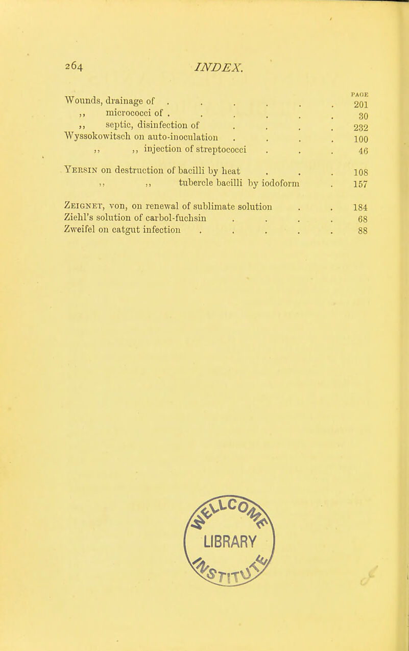Wounds, drainage of . . . . , 201 ,, micrococci of .... 30 ,, septic, disinfection of ... 232 Wyssokowitsch on auto-inoculation . . . .100 n >, injection of streptococci . . . 4G Yersin on destruction of bacilli by heat . . .108 n M tubercle bacilli by iodoform . 157 Zeignet, von, on renewal of sublimate solution . . 184 Ziehl's solution of carbol-fuchsin .... 68 Zweifel on catgut infection ..... 88