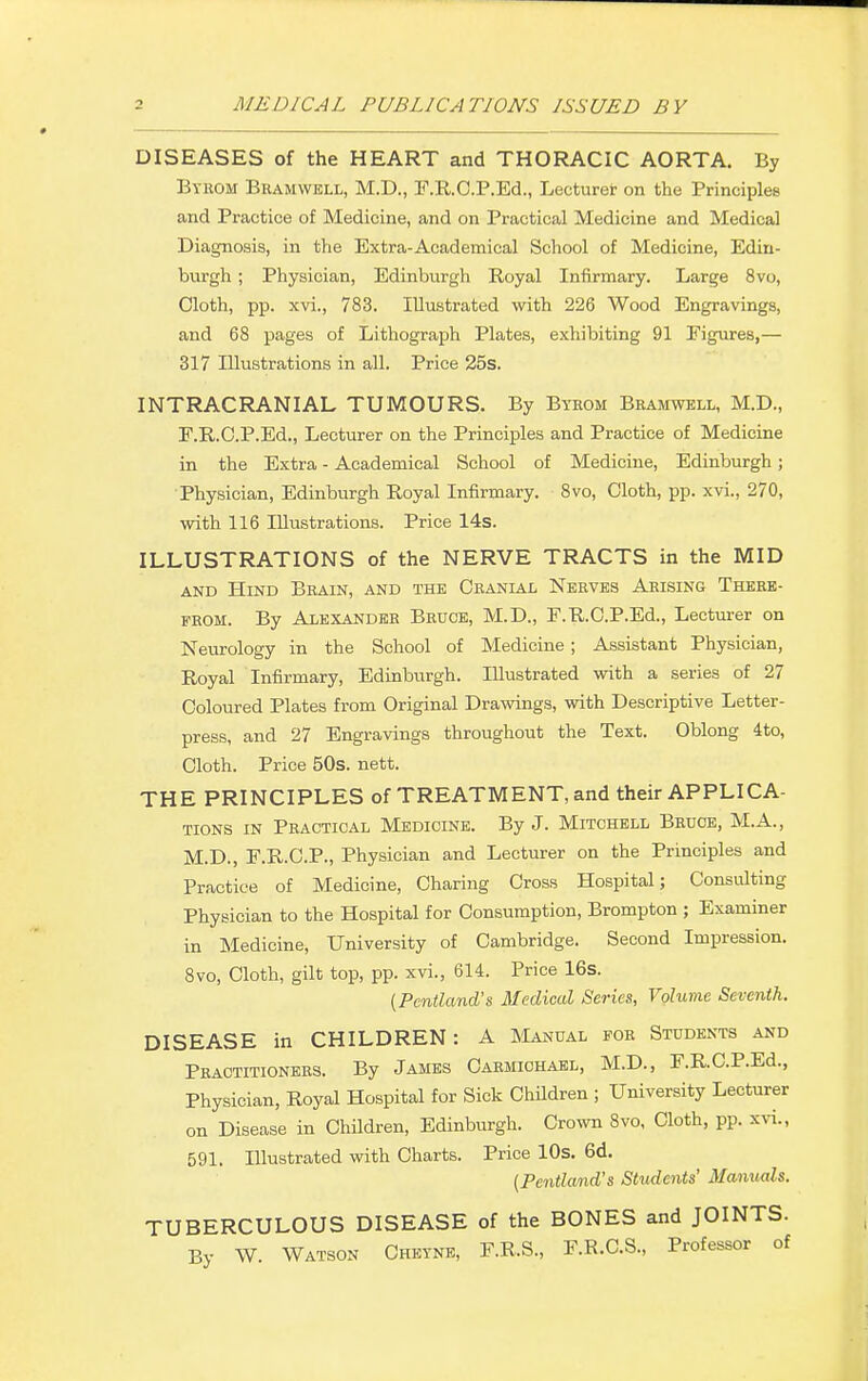 DISEASES of the HEART and THORACIC AORTA. By Byrom Bramwell, M.D., F.R.C.P.Ed., Lecturer on the Principles and Practice of Medicine, and on Practical Medicine and Medical Diagnosis, in the Extra-Academical School of Medicine, Edin- burgh ; Physician, Edinburgh Royal Infirmary. Large 8vo, Cloth, pp. xvi., 783. Illustrated with 226 Wood Engravings, and 68 pages of Lithograph Plates, exhibiting 91 Figures,— 317 Illustrations in all. Price 25s. INTRACRANIAL TUMOURS. By Byrom Bramwell, M.D., F.R.C.P.Ed., Lecturer on the Principles and Practice of Medicine in the Extra - Academical School of Medicine, Edinburgh; Physician, Edinburgh Royal Infirmary. 8vo, Cloth, pp. xvi., 270, with 116 Illustrations. Price 14s. ILLUSTRATIONS of the NERVE TRACTS in the MID and Hind Brain, and the Cranial Nerves Aeising There- from. By Alexander Bruce, M.D., F.R.C.P.Ed., Lecturer on Neurology in the School of Medicine; Assistant Physician, Royal Infirmary, Edinburgh. Illustrated with a series of 27 Coloured Plates from Original Drawings, with Descriptive Letter- press, and 27 Engravings throughout the Text. Oblong 4to, Cloth. Price 50s. nett. THE PRINCIPLES of TREATMENT, and their APPLICA- TIONS in Practical Medicine. By J. Mitchell Bruce, M.A., M.D., F.R.C.P., Physician and Lecturer on the Principles and Practice of Medicine, Charing Cross Hospital; Consulting Physician to the Hospital for Consumption, Brompton ; Examiner in Medicine, University of Cambridge. Second Impression. 8vo, Cloth, gilt top, pp. xvi., 614. Price 16s. (Pcntland's Medical Series, Volume Seventh. DISEASE in CHILDREN: A Manual for Students and Practitioners. By James Carmichael, M.D., F.R.C.P.Ed., Physician, Royal Hospital for Sick Children ; University Lecturer on Disease in Children, Edinburgh. Crown 8vo, Cloth, pp. xvi., 591. Illustrated with Charts. Price 10s. 6d. (Pcntland's Students' Manuals. TUBERCULOUS DISEASE of the BONES and JOINTS. By W. Watson Cheyne, F.R.S., F.R.C.S., Professor of