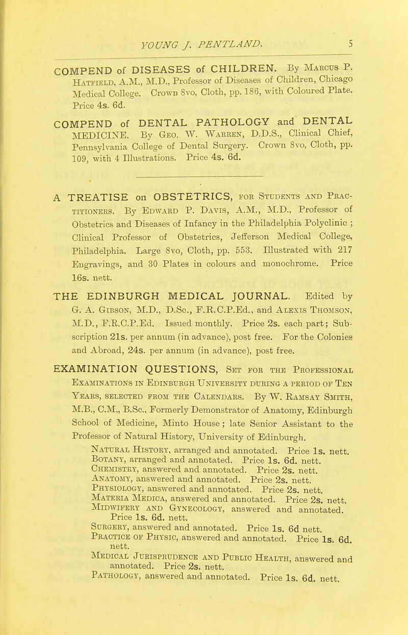 COMPEND of DISEASES of CHILDREN. By Marcus P. Hatfield, A.M., M.D., Professor of Diseases of Children, Chicago Medical College. Crown 8vo, Cloth, pp. 186, with Coloured Plate. Price 4s. 6d. COMPEND of DENTAL PATHOLOGY and DENTAL MEDICINE. By Geo. W. Warren, D.D.S., Clinical Chief, Pennsylvania College of Dental Surgery. Crown 8vo, Cloth, pp. 109, with 4 Illustrations. Price 4s. 6d. A TREATISE on OBSTETRICS, for Students and Prac- titioners. By Edward P. Davis, A.M., M.D., Professor of Obstetrics and Diseases of Infancy in the Philadelphia Polyclinic ; Clinical Professor of Obstetrics, Jefferson Medical College, Philadelphia. Large 8vo, Cloth, pp. 553. Illustrated with 217 Engravings, and 30 Plates in colours and monochrome. Price 16s. uett. THE EDINBURGH MEDICAL JOURNAL. Edited by G. A. Gibson, M.D., D.Sc, F.R.C.P.Ed., and Alexis Thomson, M.D., F.R.C.P.Ed. Issued monthly. Price 2s. each part; Sub- scription 21s. per annum (in advance), post free. For the Colonies and Abroad, 24s. per annum (in advance), post free. EXAMINATION QUESTIONS, Set for the Professional Examinations in Edinburgh University during a period of Ten Years, selected from the Calendars. By W. Ramsay Smith, M.B., CM., B.Sc, Formerly Demonstrator of Anatomy, Edinburgh School of Medicine, Minto House; late Senior Assistant to the Professor of Natural History, University of Edinburgh. Natural History, arranged and annotated. Price Is. nett. Botany, arranged and annotated. Price Is. 6d. nett. Chemistry, answered and annotated. Price 2s. nett. Anatomy, answered and annotated. Price 2s. nett. Physiology, answered and annotated. Price 2s. nett. Materia Medica, answered and annotated. Price 2s. nett. Midwifery and Gynecology, answered and annotated. Price Is. 6d. nett. Surgery, answered and annotated. Price Is. 6d nett. Practice of Physio, answered and annotated. Price Is. 6d. nett. Medical Jurisprudence and Public Health, answered and annotated. Price 2s. nett. Pathology, answered and annotated. Price Is. 6d. nett.