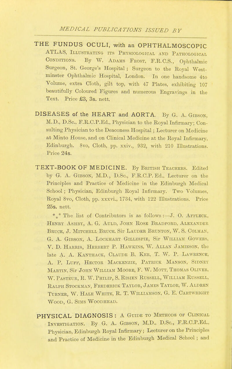 THE FUNDUS OCULI, with an OPHTHALMOSCOPIC ATLAS, Illustrating its Physiological and Pathological Conditions. By W. Adams Frost, F.R.C.S., Ophthalmic Surgeon, St. George's Hospital ; Surgeon to the Royal West- minster Ophthalmic Hospital, London. In one handsome 4 to Volume, extra Cloth, gilt top, with 47 Plates, exhibiting 107 beautifully Coloured Figures and numerous Engravings in the Text. Price £3, 3s. nett. DISEASES of the HEART and AORTA. By G. A. Gibson, M.D., D.Sc, F.R.C.P.Ed., Physician to the Royal Infirmary; Con- sulting Physician to the Deaconess Hospital; Lecturer on Medicine at Minto House, and on Clinical Medicine at the Royal Infirmary. Edinburgh. 8vo, Cloth, pp. xxiv., 932, with 210 Illustrations. Price 24s. TEXT-BOOK OF MEDICINE. By British Teachers. Edited by G. A. Gibson, M.D., D.Sc, F.R.C.P.Ed., Lecturer on the Principles and Practice of Medicine in the Edinburgh Medical School ; Physician, Edinburgh Royal Infirmary. Two Volumes, Royal 8vo, Cloth, pp. xxxvi., 1734, with 122 Illustrations. Price 25s. nett. *#* The list of Contributors is as follows :—J. 0. Affleck. Henry Ashby, A. G. Auld, John Rose Bradford, Alexander Bruce, J. Mitchell Bruce, Sir Lauder Brunton, W. S. Colman, G. A. Gibson, A. Lockhart Gillespie, Sir William Gowers, V. D. Harris, Herbert P. Hawkins, W. Allan Jamieson, the late A. A. Kanthaok, Claude B. Ker, T. W. P. Lawrence, A. P. Luff, Hector Mackenzie, Patrick Manson, Sidney Martin, Sir John William Mooee, F. W. Mott, Thomas Oliver, W. Pasteub, R. W. Philip, S. Risien Russell, William Russell. Ralph Stockman, Frederick Taylor, James Taylob, W. Aldren Turnee, W. Hale White, R. T. Williamson, G. E. Cartwkight Wood, G. Sims Woodhead. PHYSICAL DIAGNOSIS : A Guide to Methods of Clinical Investigation. By G. A. Gibson, M.D., D.Sc, F.R.C.P.Ed.. Physician, Edinburgh Royal Infirmary; Lecturer on the Principles and Practice of Medicine in the Edinburgh Medical School ; and