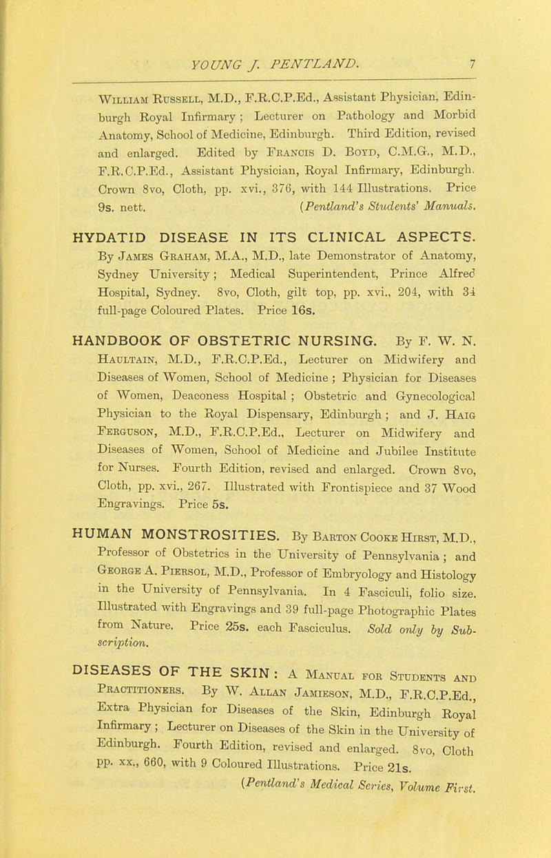 William Russell, M.D., F.R.C.P.Ed., Assistant Physician, Edin- burgh Royal Infirmary; Lecturer on Pathology and Morbid Anatomy, School of Medicine, Edinburgh. Third Edition, revised and enlarged. Edited by Fhanois D. Botd, C.M.G., M.D., F.R.C.P.Ed., Assistant Physician, Royal Infirmary, Edinburgh. Crown 8vo, Cloth, pp. xvi., 376, with 144 Illustrations. Price 9s. nett. (Pentland's Students' Manuals. HYDATID DISEASE IN ITS CLINICAL ASPECTS. By James Gkaham, M.A., M.D., late Demonstrator of Anatomy, Sydney University; Medical Superintendent, Prince Alfred Hospital, Sydney. 8vo, Cloth, gilt top, pp. xvi., 204, with 34 full-page Coloured Plates. Price 16s. HANDBOOK OF OBSTETRIC NURSING. By F. W. N. Haultain, M.D., F.R.C.P.Ed., Lecturer on Midwifery and Diseases of Women, School of Medicine ; Physician for Diseases of Women, Deaconess Hospital ; Obstetric and Gynecological Physician to the Royal Dispensary, Edinburgh ; and J. Haig Ferguson, M.D., F.R.C.P.Ed., Lecturer on Midwifery and Diseases of Women, School of Medicine and Jubilee Institute for Nurses. Fourth Edition, revised and enlarged. Crown 8vo, Cloth, pp. xvi., 267. Illustrated with Frontispiece and 37 Wood Engravings. Price 5s. HUMAN MONSTROSITIES. By Barton Cooke Hirst, M.D., Professor of Obstetrics in the University of Pennsylvania ; and George A. Piersol, M.D., Professor of Embryology and Histology in the University of Pennsylvania. In 4 Fasciculi, folio size. Illustrated with Engravings and 39 full-page Photographic Plates from Nature. Price 25s. each Fasciculus. Sold only by Sub- scription. DISEASES OF THE SKIN : A Manual for Students and Practitioners. By W. Allan Jamieson, M.D., F.R.C.P.Ed., Extra Physician for Diseases of the Skin, Edinburgh Royal Infirmary ; Lecturer on Diseases of the Skin in the University of Edinburgh. Fourth Edition, revised and enlarged. 8vo, Cloth pp. xx., 660, with 9 Coloured Illustrations. Price 21s. {Pentland's Medical Series, Volume First.