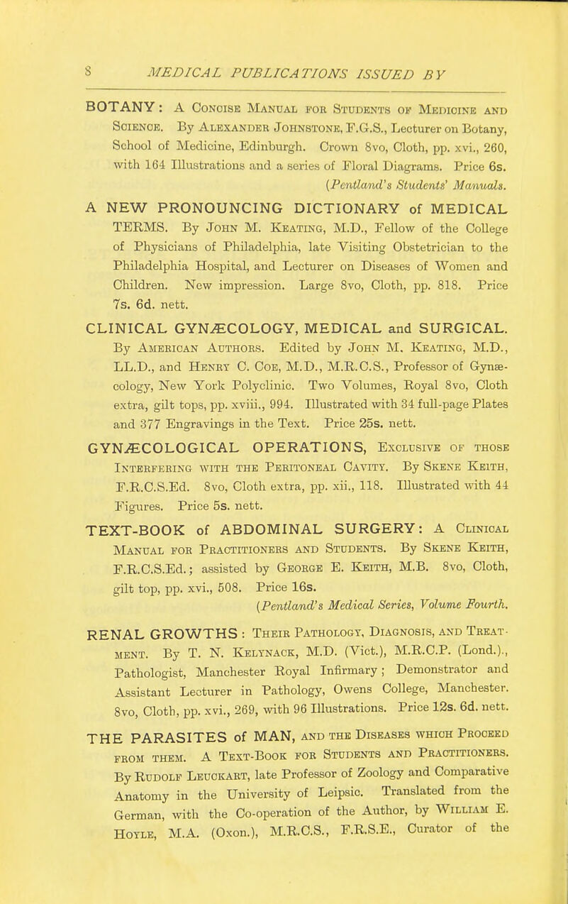 BOTANY: A Concise Manual for Students of Medicine and Science. By Alexander Johnstone, F.G.S., Lecturer on Botany, School of Medicine, Edinburgh. Crown 8vo, Cloth, pp. xvi., 260, with 164 Illustrations and a series of Floral Diagrams. Price 6s. {Pcntland's Students' Manuals. A NEW PRONOUNCING DICTIONARY of MEDICAL TERMS. By John M. Keating, M.D., Fellow of the College of Physicians of Philadelphia, late Visiting Obstetrician to the Philadelphia Hospital, and Lecturer on Diseases of Women and Children. New impression. Large 8vo, Cloth, pp. 818. Price 7s. 6d. nett. CLINICAL GYNAECOLOGY, MEDICAL and SURGICAL. By American Authors. Edited by John M. Keating, M.D., LL.D., and Henry C. Coe, M.D., M.R.C.S., Professor of Gynae- cology, New York Polyclinic. Two Volumes, Royal 8vo, Cloth extra, gilt tops, pp. xviii., 994. Illustrated with 34 full-page Plates and 377 Engravings in the Text. Price 25s. nett. GYNAECOLOGICAL OPERATIONS, Exclusive of those Interfering with the Peritoneal Cavity. By Skene Keith, F.R.C.S.Ed. 8vo, Cloth extra, pp. xii., 118. Illustrated with 44 Figures. Price 5s. nett. TEXT-BOOK of ABDOMINAL SURGERY: A Clinical Manual for Practitioners and Students. By Skene Keith, F.R.C.S.Ed.; assisted by George E. Keith, M.B. 8vo, Cloth, gilt top, pp. xvi., 508. Price 16s. (Pentland's Medical Series, Volume Fourth. RENAL GROWTHS : Their Pathology, Diagnosis, and Treat- ment. By T. N. Kelynack, M.D. (Vict.), M.R.C.P. (Lond.)., Pathologist, Manchester Royal Infirmary; Demonstrator and Assistant Lecturer in Pathology, Owens College, Manchester. 8vo, Cloth, pp. xvi., 269, with 96 Illustrations. Price 12s. 6d. nett. THE PARASITES of MAN, and the Diseases which Proceed FROM THEM. A TEXT-BOOK FOR STUDENTS AND PRACTITIONERS. By Rudolf Leuokart, late Professor of Zoology and Comparative Anatomy in the University of Leipsic. Translated from the German, with the Co-operation of the Author, by William E. Hoyle, M.A. (Oxon.), M.R.C.S., F.R.S.E., Curator of the
