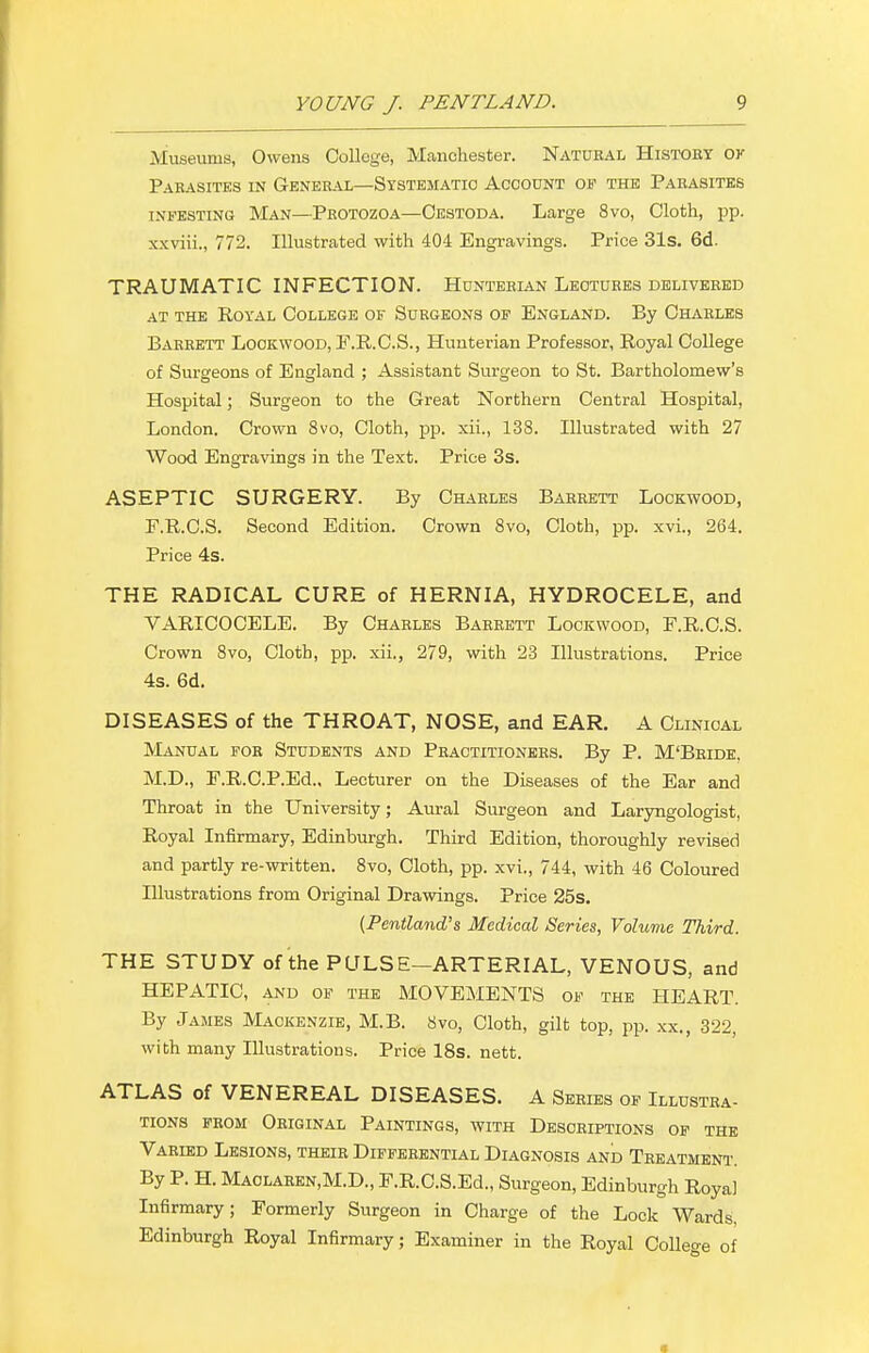 Museums, Owens College, Manchester. Natubal Histoby ok Parasites in General—Systematic Account of the Parasites infesting Man—Protozoa—Cestoda. Large 8vo, Cloth, pp. xxviii., 772. Illustrated with 404 Engravings. Price 31s. 6d. TRAUMATIC INFECTION. Hunteeian Lectures delivered at the Royal College of Surgeons of England. By Charles Barrett Lookwood, F.R.C.S., Hunterian Professor, Royal College of Surgeons of England ; Assistant Surgeon to St. Bartholomew's Hospital; Surgeon to the Great Northern Central Hospital, London. Crown 8vo, Cloth, pp. xii., 138. Illustrated with 27 Wood Engravings in the Text. Price 3s. ASEPTIC SURGERY. By Charles Babeett Lookwood, E.R.C.S. Second Edition. Crown 8vo, Cloth, pp. xvi., 264. Price 4s. THE RADICAL CURE of HERNIA, HYDROCELE, and VARICOCELE. By Charles Barrett Lookwood, F.R.C.S. Crown 8vo, Cloth, pp. xii., 279, with 23 Illustrations. Price 4s. 6d. DISEASES of the THROAT, NOSE, and EAR. A Clinical Manual for Students and Pbactitionees. By P. M'Bbide, M.D., E.R.C.P.Ed., Lecturer on the Diseases of the Ear and Throat in the University; Aural Surgeon and Laryngologist, Royal Infirmary, Edinburgh. Third Edition, thoroughly revised and partly re-written. 8vo, Cloth, pp. xvi., 744, with 46 Coloured Illustrations from Original Drawings. Price 25s. {Pentland's Medical Series, Volume Third. THE STUDY of the PULSE-ARTERIAL, VENOUS, and HEPATIC, and of the MOVEMENTS of the HEART. By James Mackenzie, M.B. Svo, Cloth, gilt top, pp. xx., 322, with many Illustrations. Price 18s. nett. ATLAS of VENEREAL DISEASES. A Sebies of Illustba- TIONS FROM OBIGINAL PAINTINGS, WITH DeSOEIPTIONS OF THE Vabled Lesions, theie Diffebential Diagnosis and Teeatment. By P. H. Maolaben,M.D., E.R.C.S.Ed., Surgeon, Edinburgh Royal Infirmary; Formerly Surgeon in Charge of the Lock Wards, Edinburgh Royal Infirmary; Examiner in the Royal College of