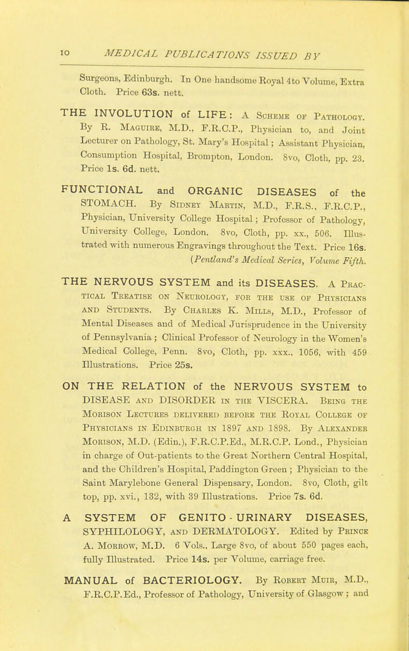 Surgeons, Edinburgh. In One handsome Royal 4to Volume, Extra Cloth. Price 63s. nett. THE INVOLUTION of LIFE: A Scheme of Pathology. By R. Maguibe, M.D., F.R.C.P., Physician to, and Joint Lecturer on Pathology, St. Mary's Hospital; Assistant Physician, Consumption Hospital, Brompton, London. 8vo, Cloth, pp. 23. Price Is. 6d. nett. FUNCTIONAL and ORGANIC DISEASES of the STOMACH. By Sidney Martin, M.D., F.R.S., F.R.C.P., Physician, University College Hospital; Professor of Pathology, University College, London. 8vo, Cloth, pp. xx., 506. Illus- trated with numerous Engravings throughout the Text. Price 16s. (Pentland's Medical Series, Volume Fifth. THE NERVOUS SYSTEM and its DISEASES. A Prac- tical Treatise on Neurology, for the use of Physicians and Students. By Charles K. Mills, M.D., Professor of Mental Diseases and of Medical Jurisprudence in the University of Pennsylvania ; Clinical Professor of Neurology in the Women's Medical College, Penn. 8vo, Cloth, pp. xxx., 1056, with 459 Illustrations. Price 25s. ON THE RELATION of the NERVOUS SYSTEM to DISEASE and DISORDER in the VISCERA. Being the Morison Lectures delivered before the Royal College of Physicians in Edinburgh in 1897 and 1898. By Alexander Morison, M.D. (Edin.), F.R.C.P.Ed., M.R.C.P. Lond., Physician in charge of Out-patients to the Great Northern Central Hospital, and the Children's Hospital, Paddington Green ; Physician to the Saint Marylebone General Dispensary, London. 8vo, Cloth, gilt top, pp. xvi., 132, with 39 Illustrations. Price 7s. 6d. A SYSTEM OF GENITO - URINARY DISEASES, SYPHILOLOGY, and DERMATOLOGY. Edited by Prince A. Morrow, M.D. 6 Vols., Large 8vo, of about 550 pages each, fully Illustrated. Price 14s. per Volume, carriage free. MANUAL of BACTERIOLOGY. By Robert Muir, M.D.. F.R.C.P.Ed., Professor of Pathology, University of Glasgow ; and