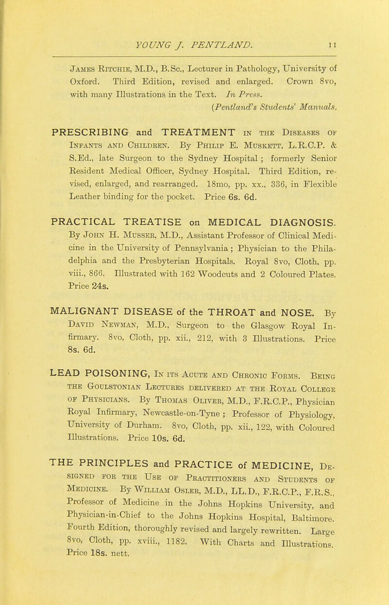 James Ritchie, M.D., B.Sc, Lecturer in Pathology, University of Oxford. Third Edition, revised and enlarged. Crown 8vo, with many Illustrations in the Text. In Press. (Pentland's Students' Manuals. PRESCRIBING and TREATMENT in the Diseases of Infants and Children. By Philip E. Muskett, L.R.C.P. & S.Ed., late Surgeon to the Sydney Hospital ; formerly Senior Resident Medical Officer, Sydney Hospital. Third Edition, re- vised, enlarged, and rearranged. 18mo, pp. xx., 336, in Flexible Leather binding for the pocket. Price 6s. 6d. PRACTICAL TREATISE on MEDICAL DIAGNOSIS. By John H. Musser, M.D., Assistant Professor of Clinical Medi- cine in the University of Pennsylvania; Physician to the Phila- delphia and the Presbyterian Hospitals. Royal 8vo, Cloth, pp. viii., 866. Illustrated with 162 Woodcuts and 2 Coloured Plates. Price 24s. MALIGNANT DISEASE of the THROAT and NOSE. By David Newman, M.D., Surgeon to the Glasgow Royal In- firmary. 8vo, Cloth, pp. xii., 212, with 3 Illustrations. Price 8s. 6d. LEAD POISONING, In its Acute and Chronic Forms. Being the Goulstonian Lectures delivered at the Royal College of Physicians. By Thomas Oliver, M.D., F.R.C.P., Physician Royal Infirmary, Newcastle-on-Tyne; Professor of Physiology, University of Durham. 8vo, Cloth, pp. xii., 122, with Coloured Illustrations. Price 10s. 6d. THE PRINCIPLES and PRACTICE of MEDICINE, De- SIGNED FOR THE USE OF PRACTITIONERS AND STUDENTS OF Medicine. By William Osler, M.D., LL.D., F.R.C.P., F.R.S., Professor of Medicine in the Johns Hopkins University, and Physician-in-Chief to the Johns Hopkins Hospital, Baltimore. Fourth Edition, thoroughly revised and largely rewritten. Large 8vo, Cloth, pp. xviii., 1182. With Charts and Illustrations. Price 18s. nett.