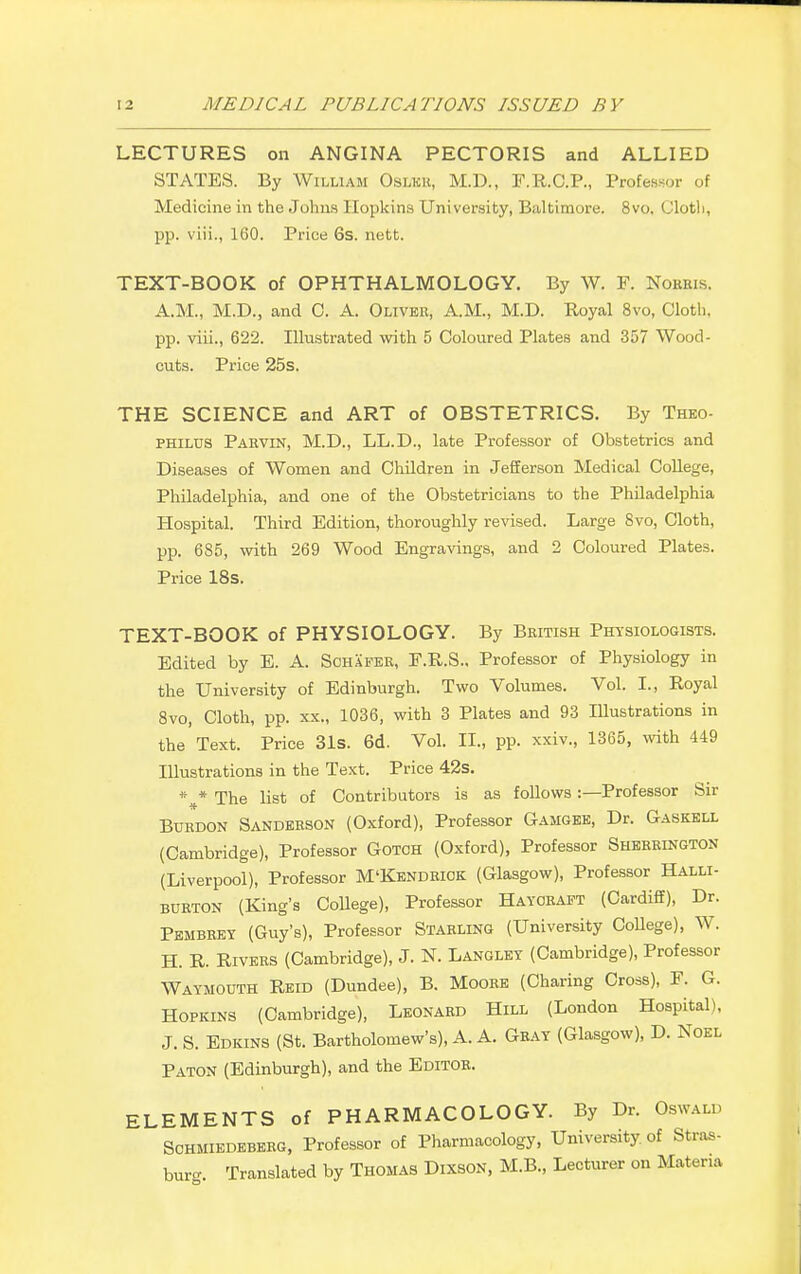 LECTURES on ANGINA PECTORIS and ALLIED STATES. By William Oslkk, M.D., F.R.C.P., Professor of Medicine in the Johns Hopkins University, Baltimore. 8vo. Cloth, pp. viii., 160. Price 6s. nett. TEXT-BOOK of OPHTHALMOLOGY. By W. P. Nobbis, A.M., M.D., and C. A. Oliver, A.M., M.D. Royal 8vo, Cloth, pp. viii., 622. Illustrated with 5 Coloured Plates and 357 Wood- cuts. Price 25s. THE SCIENCE and ART of OBSTETRICS. By Theo- philus Paevin, M.D., LL.D., late Professor of Obstetrics and Diseases of Women and Children in Jefferson Medical College, Philadelphia, and one of the Obstetricians to the Philadelphia Hospital. Third Edition, thoroughly revised. Large 8vo, Cloth, pp. 685, with 269 Wood Engravings, and 2 Coloured Plates. Price 18s. TEXT-BOOK of PHYSIOLOGY. By British Physiologists. Edited by E. A. Schafer, P.R.S.. Professor of Physiology in the University of Edinburgh. Two Volumes. Vol. I., Royal 8vo, Cloth, pp. xx., 1036, with 3 Plates and 93 Illustrations in the Text. Price 31s. 6d. Vol. II., pp. xxiv., 1365, with 449 Illustrations in the Text. Price 42s. * * The list of Contributors is as follows :— Professor Sir Burdon Sanderson (Oxford), Professor Gamgee, Dr. Gaskell (Cambridge), Professor Gotch (Oxford), Professor Sherrington (Liverpool), Professor M'Kendriok (Glasgow), Professor Halli- burton (King's College), Professor Hayoraft (Cardiff), Dr. Pembrey (Guy's), Professor Starling (University College), W. H. R. Rivers (Cambridge), J. N. Langley (Cambridge), Professor Waymouth Reid (Dundee), B. Moore (Charing Cross), F. G. Hopkins (Cambridge), Leonard Hill (London Hospital), J. S. Edkins (St. Bartholomew's), A. A. Gray (Glasgow), D. Noel Paton (Edinburgh), and the Editor. ELEMENTS of PHARMACOLOGY. By Dr. Oswald Schmiedeberg, Professor of Pharmacology, University of Stras- burg. Translated by Thomas Dixson, M.B., Lecturer on Materia