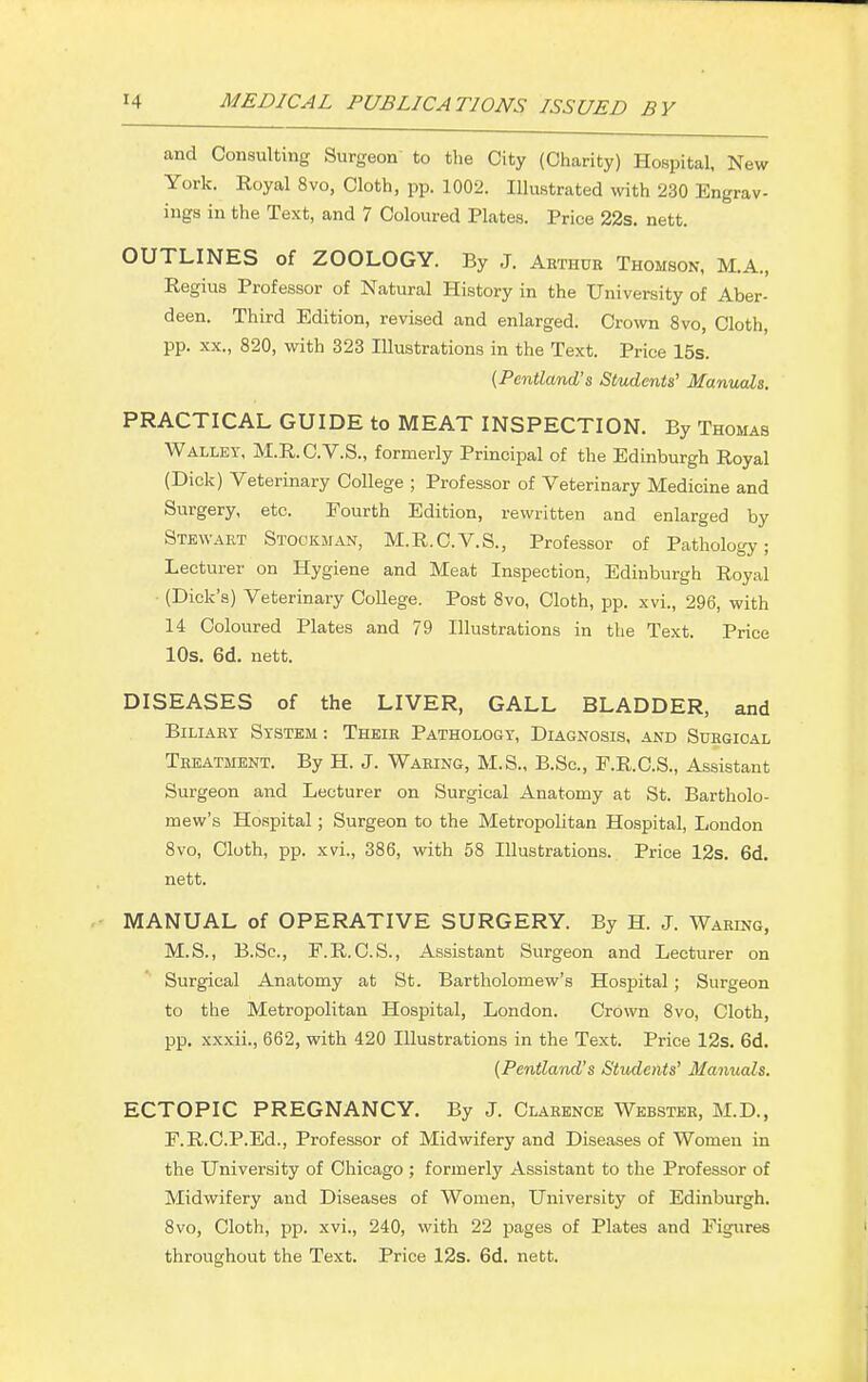 and Consulting Surgeon to the City (Charity) Hospital, New York. Royal 8vo, Cloth, pp. 1002. Illustrated with 230 Engrav- ings in the Text, and 7 Coloured Plates. Price 22s. nett. OUTLINES of ZOOLOGY. By J. Arthur Thomson, M.A., Regius Professor of Natural History in the University of Aber- deen. Third Edition, revised and enlarged. Crown 8vo, Cloth, pp. xx., 820, with 323 Illustrations in the Text. Price 15s. (Pentland's Students' Manuals. PRACTICAL GUIDE to MEAT INSPECTION. By Thomas Walley, M.R.C.V.S., formerly Principal of the Edinburgh Royal (Dick) Veterinary College ; Professor of Veterinary Medicine and Surgery, etc. Fourth Edition, rewritten and enlarged by Stewart Stockman, M.R.C.V.S., Professor of Pathology; Lecturer on Hygiene and Meat Inspection, Edinburgh Royal ■ (Dick's) Veterinary College. Post 8vo, Cloth, pp. xvi., 296, with 14 Coloured Plates and 79 Illustrations in the Text. Price 10s. 6d. nett. DISEASES of the LIVER, GALL BLADDER, and Biliary System: Their Pathology, Diagnosis, and Surgical Treatment. By H. J. Waring, M.S., B.Sc, F.R.C.S., Assistant Surgeon and Lecturer on Surgical Anatomy at St. Bartholo- mew's Hospital; Surgeon to the Metropolitan Hospital, London 8vo, Cloth, pp. xvi., 386, with 58 Illustrations. Price 12s. 6d. nett. MANUAL of OPERATIVE SURGERY. By H. J. Waring, M.S., B.Sc, E.R.C.S., Assistant Surgeon and Lecturer on Surgical Anatomy at St. Bartholomew's Hospital; Surgeon to the Metropolitan Hospital, London. Crown 8vo, Cloth, pp. xxxii., 662, with 420 Illustrations in the Text. Price 12s. 6d. (Pentland's Students' Manuals. ECTOPIC PREGNANCY. By J. Clarence Webster, M.D., E.R.C.P.Ed., Professor of Midwifery and Diseases of Women in the University of Chicago ; formerly Assistant to the Professor of Midwifery and Diseases of Women, University of Edinburgh. 8vo, Cloth, pp. xvi., 240, with 22 pages of Plates and Figures throughout the Text. Price 12s. 6d. nett.