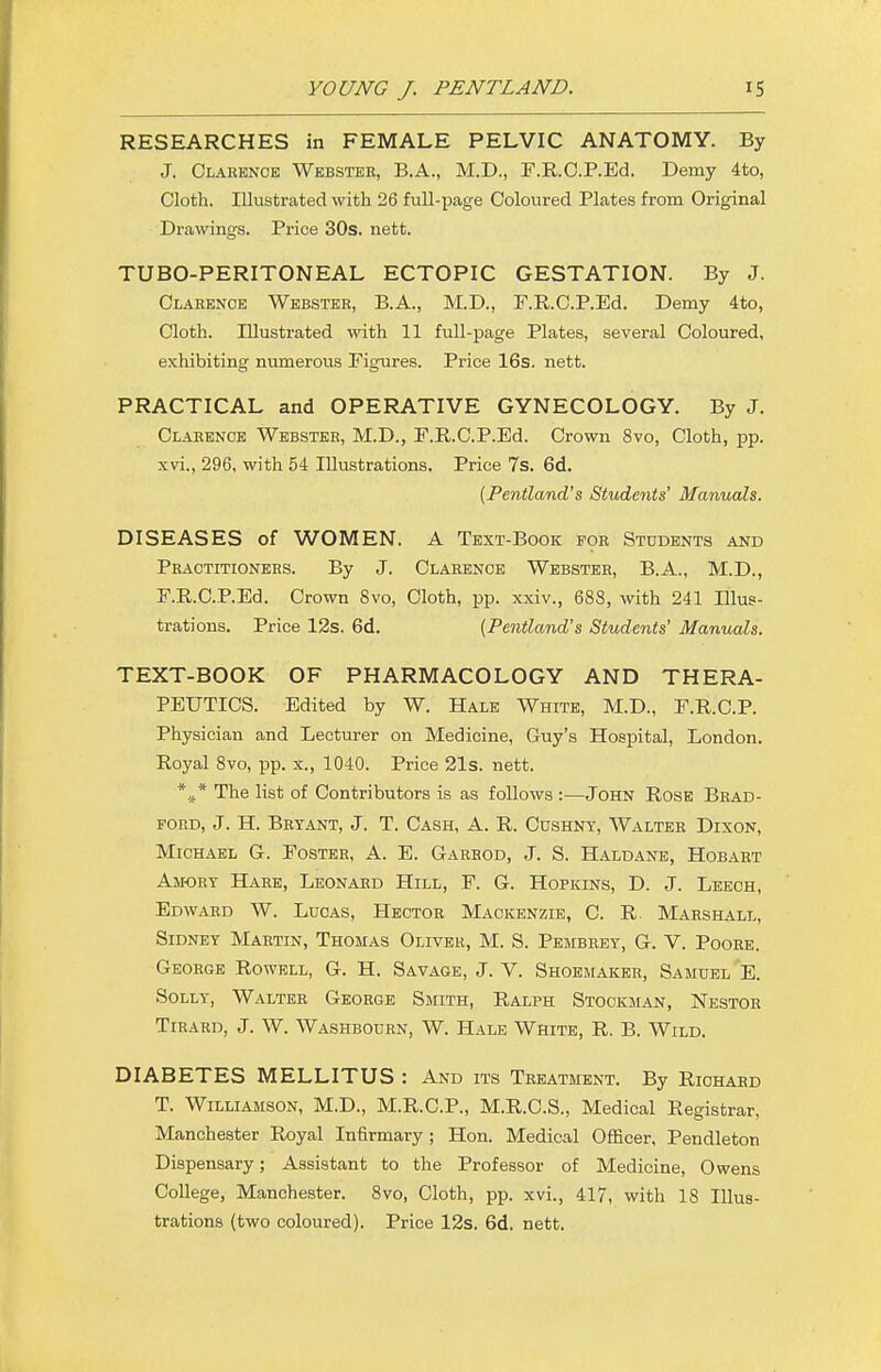 RESEARCHES in FEMALE PELVIC ANATOMY. By J. Clarence Webster, B.A., M.D., F.R.O.P.Ed. Demy 4to, Cloth. Illustrated with 26 full-page Coloured Plates from Original Drawings. Price 30s. nett. TUBO-PERITONEAL ECTOPIC GESTATION. By J. Clarence Webster, B.A., M.D., F.R.O.P.Ed. Demy 4to, Cloth. Illustrated with 11 full-page Plates, several Coloured, exhibiting numerous Figures. Price 16s. nett. PRACTICAL and OPERATIVE GYNECOLOGY. By J. Clarence Webster, M.D., F.R.O.P.Ed. Crown 8vo, Cloth, pp. xvi., 296, with 54 Illustrations. Price 7s. 6d. (Pentland's Students' Manuals. DISEASES of WOMEN. A Text-Book for Students and Practitioners. By J. Clarence Webster, B.A., M.D., F.R.O.P.Ed. Crown Svo, Cloth, pp. xxiv., 688, with 241 Illus- trations. Price 12s. 6d. {Pentland's Students' Manuals. TEXT-BOOK OF PHARMACOLOGY AND THERA- PEUTICS. Edited by W. Hale White, M.D., F.R.C.P. Physician and Lecturer on Medicine, Guy's Hospital, London. Royal 8vo, pp. x., 1040. Price 21s. nett. *J* The list of Contributors is as follows :—John Rose Brad- ford, J. H. Bryant, J. T. Cash, A. R. Cushnt, Walter Dixon, Michael G. Foster, A. E. Garhod, J. S. Haldane, Hobart Amory Hare, Leonard Hill, F. G. Hopkins, D. J. Leech, Edward W. Lucas, Hector Mackenzie, C. R Marshall, Sidney Martin, Thomas Oliver, M. S. Pembrey, G. V. Poore. George Rowell, G. H. Savage, J. V. Shoemaker, Samuel E. Solly, Walter George Smith, Ralph Stockman, Nestor Tirard, J. W. Washbourn, W. Hale White, R. B. Wild. DIABETES MELLITUS : And its Treatment. By Richard T. Williamson, M.D., M.R.C.P., M.R.C.S., Medical Registrar, Manchester Royal Infirmary; Hon. Medical Officer, Pendleton Dispensary; Assistant to the Professor of Medicine, Owens College, Manchester. Svo, Cloth, pp. xvi., 417, with 18 Illus- trations (two coloured). Price 12s. 6d. nett.