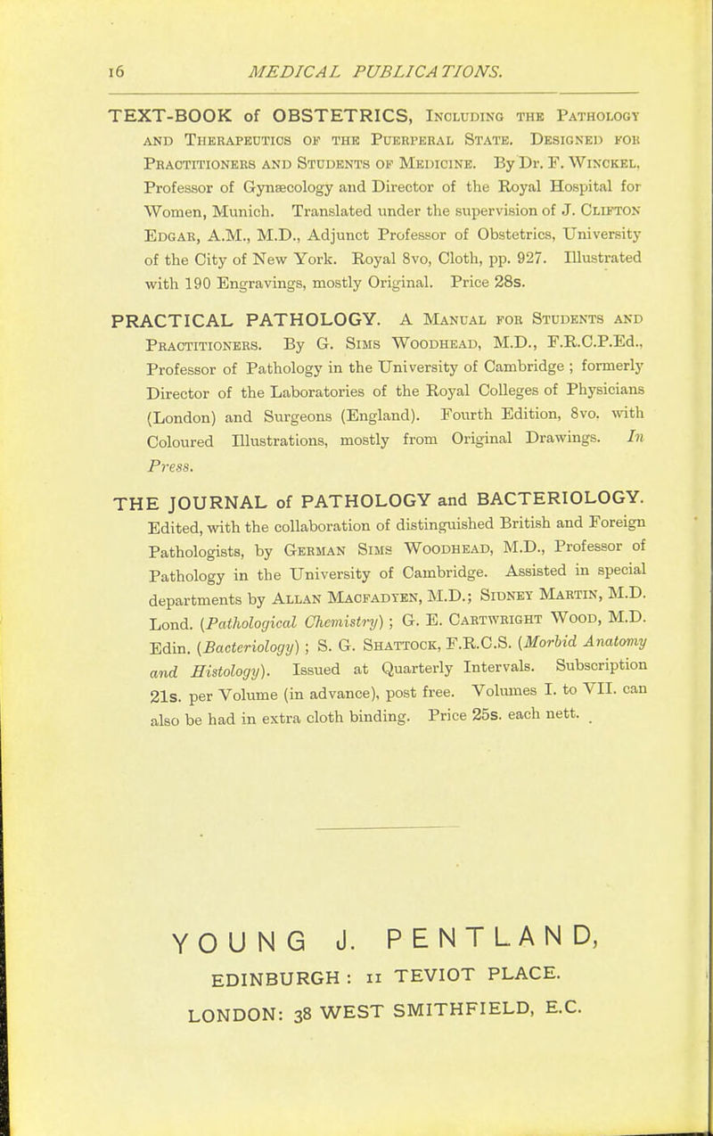 TEXT-BOOK of OBSTETRICS, Including the Pathology and Therapeutics of the Puerperal State. Designed for Practitioners and Students of Medicine. By Dr. F. Winckel, Professor of Gynaecology and Director of the Royal Hospital for Women, Munich. Translated under the supervision of J. Clifton Edgar, A.M., M.D., Adjunct Professor of Obstetrics, University of the City of New York. Royal 8vo, Cloth, pp. 927. Illustrated with 190 Engravings, mostly Original. Price 28s. PRACTICAL PATHOLOGY. A Manual for Students and Practitioners. By G. Sims Woodhead, M.D., F.R.C.P.Ed., Professor of Pathology in the University of Cambridge ; formerly Director of the Laboratories of the Royal Colleges of Physicians (London) and Surgeons (England). Fourth Edition, 8vo. with Coloured Illustrations, mostly from Original Drawings. In Press. THE JOURNAL of PATHOLOGY and BACTERIOLOGY. Edited, with the collaboration of distinguished British and Foreign Pathologists, by German Sims Woodhead, M.D., Professor of Pathology in the University of Cambridge. Assisted in special departments by Allan Maofadten, M.D.; Sidney Martin, M.D. Lond. (Pathological Chemistry); G. E. Cartwright Wood, M.D. Edin. (Bacteriology) ; S. G. Shattock, F.R.C.S. (Morbid Anatomy and Histology). Issued at Quarterly Intervals. Subscription 21s. per Volume (in advance), post free. Volumes I. to VII. can also be had in extra cloth binding. Price 25s. each nett. YOUNG J. PENTLAND, EDINBURGH : n TEVIOT PLACE. LONDON: 38 WEST SMITHFIELD, EC.