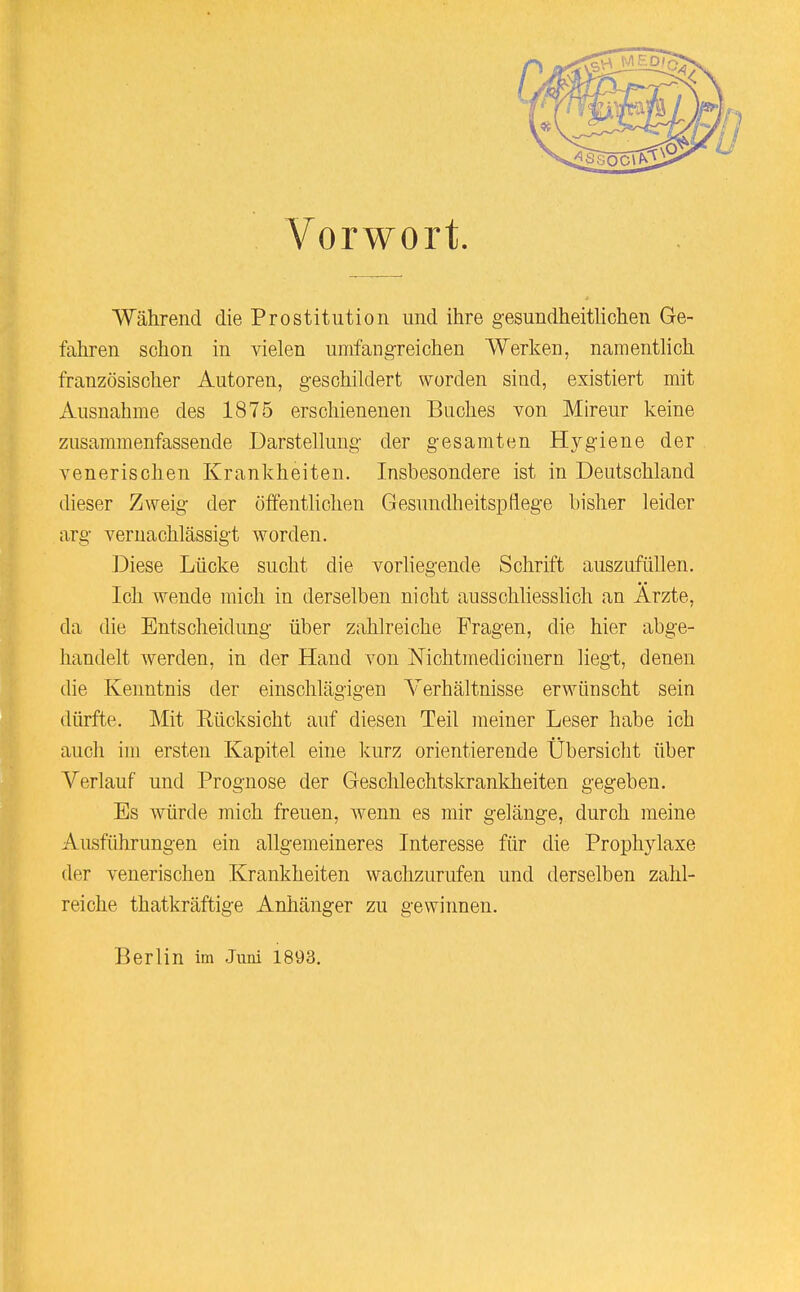Während die Prostitution und ihre gesundheitlichen Ge- fahren schon in vielen umfangreichen Werken, namentlich französischer Autoren, geschildert worden sind, existiert mit Ausnahme des 1875 erschienenen Buches von Mireur keine zusammenfassende Darstellung der gesamten Hygiene der venerischen Krankheiten. Insbesondere ist in Deutschland dieser Zweig der öffentKclien Gesundheitspflege bisher leider arg vernachlässigt worden. Diese Lücke sucht die vorliegende Schrift auszufüllen. Ich wende mich in derselben nicht ausschliessHch an Ärzte, da die Entscheidung über zahlreiche Fragen, die hier abge- handelt werden, in der Hand von Nichtmediciuern liegt, denen die Kenntnis der einschlägigen Verhältnisse erwünscht sein dürfte. Mit Eücksicht auf diesen Teil meiner Leser habe ich auch im ersten Kapitel eine kurz orientierende Übersicht über Verlauf und Prognose der Geschlechtskrankheiten gegeben. Es würde mich freuen, wenn es mir gelänge, durch meine Ausführungen ein allgemeineres Interesse für die Prophylaxe der venerischen Krankheiten wachzurufen und derselben zahl- reiche thatkräftige Anhänger zu gewinnen. Berlin im Juni 1893.