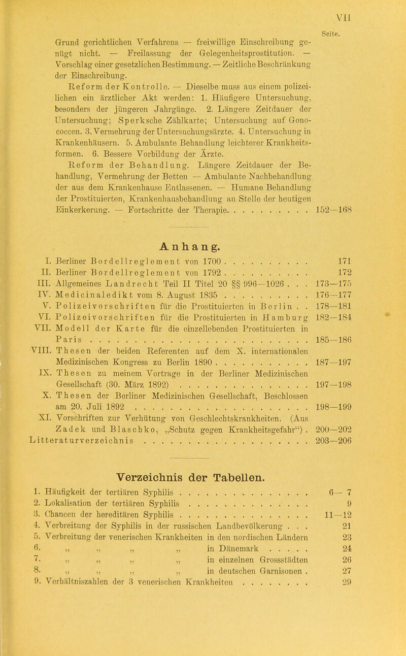Seite. Grund gorichtlicbon Verfahrens — freiwillige Einschreibung ge- nügt nicht. — Freilassung der Gelegenheitsprostitution. — Vorschlag einer gesetzlichen Bestimmung. — Zeitliche Beschränkung der Einschi-eibung. Reform der Kontrollo. — Dieselbe muss aus einem polizei- lichen ein ärztlicher Akt worden: 1. Häufigere Untersuchung, besonders der jüngeren Jahrgänge. 2. Längere Zeitdauer der Untersuchung; Sperksche Zählkarte; Untersuchung auf Gono- coccen. 3. Vermehrung der Untersuchimgsärzte. 4. Untersuchung in Krankenhäusern. 5. Ambulante Behandlung leichterer Krankheits- formen. 6. Bessere Vorbildung der Ärzte. Reform der Behandlung. Längere Zeitdauer der Be- handlung, Vermehrung der Betten — Ambulante Nachbehandlung der aus dem Krankenhauso Entlassenen. — Humane Behandlung der Prostituierton, Krankenhausbehandlung an Stelle der heutigen Einkerkerung. — Fortschritte der Therapie 152—168 Anhang. L Berliner Bor doli reglement von 1700 171 H. Berliner Bordellreglemen t von 1792 172 m. Allgemeines Landrecht Teil 11 Titel 20 §§ 996—1026 . . . 17.3—175 IV. Medicinaledikt vom 8. August 1835 176—177 V. Polizei vor Schriften für die Prostituierten in Berlin . . 178—181 VL Polizeivorschriften für die Prostituierten in Hamburg 182—184 VH. Modell der Karte für die oinzellebenden Prcstituierten in Paris 185—186 Vin. Thesen der beiden Referenten auf dem X. internationalen Medizinischen Kongress zu Berlin 1890 187—197 IX. Thesen zu meinem Vortrage in der Berliner Medizinischen Gesellschaft (30. März 1892) 197—198 X. Thesen der Berliner Medizinischen Gesellschaft, Beschlossen am 20. Juli 1892 198—199 XI. Vorschriften zur Verhütung von Geschlechtskrankheiten. (Aus Zadek undBlaschko, „Schutz gegen Krankheitsgefahr). 200—202 Litteraturverzeichnis 203—206 Verzeichnis der Tabellen. 1. Häufigkeit der tertiären Syphilis ^ 6—7 2. Lokalisation der tertiären Syphilis 9 3. Chancen der hereditären Syphilis 11—12 4. Verbreitung der Syphilis in der russischen Landbevölkerung ... 21 5. Verbreitung der venerischen Krankheiten in den nordischen Ländern 23 6. „ „ „ „ in Dänemark 24 7. „ „ „ „ in einzelnen Qrossstädten 26 8. „ ,, „ „ in deutschen Garnisonen . 27