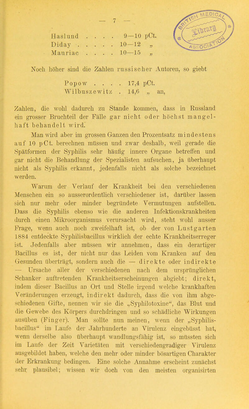 Haslund .... 9—10 pCt. Diday 10—12 „ Mauriac .... 10—15 „ Noch höher sind die Zahlen russischer Autoren, so giebt Popow . . . . 17,4 pCt. Wilbuszewitz . 14,6 „ an, Zahlen, die wohl dadurch zu Stande kommen, dass in Russland ein grosser Bruchteil der Fälle gar nicht oder höchst mangel- haft behandelt wird. Man wird aber im grossen Ganzen den Prozentsatz mindestens auf 10 pCt. berechnen müssen und zwar deshalb, weil gerade die 8pätformen der Syphilis sehr häufig innere Organe betreffen und gar nicht die Behandlung der Spezialisten aufsuchen, ja überhaupt nicht als Syphilis erkannt, jedenfalls nicht als solche bezeichnet werden. Warum der Verlauf der Krankheit bei den verscliiedeneu Menschen ein so ausserordentlich verschiedener ist, darüber lassen sich nur mehr oder minder begründete Vermutungen aufstellen. Dass die Syphilis ebenso wie die anderen Infektionskrankheiten durch einen Mikroorganismus vei'ursacht wird, steht wohl ausser Pi-age, wenn auch noch zweifelhaft ist, ob der von Lustgarten 1884 entdeckte Syphilisbacillus wirklich der echte Krankheitserreger ist. Jedenfalls aber müssen wir annehmen, dass ein derartiger Bacillus es ist, der nicht nur das Leiden vom Kranken auf den Gesunden überträgt, sondern auch die — direkte oder indirekte — Ursache aller der verscliiedeneu nach dem ursprünglichen Schanker auftretenden Krankheitserscheinungen abgiebt; direkt, indem diesei- Bacillus an Ort und Stelle irgend welche krankhaften Veränderungen erzeugt, indirekt dadurch, dass die von ihm abge- schiedenen Gifte, nennen wir sie die „Syphilotoxine, das Blut und die Gewebe des Körpers dui'chdringen und so schädliche Wirkungen ausüben (Pinger). Man sollte nun meinen, wenn der „Syphilis- bacillus im Tjaufe der Jahrhunderte an Virulenz eingebüsst hat, wenn dei'selbe also überhaupt wandlungsfähig ist, so müssten sich im Laufe der Zeit Varietäten mit verschiedengi'adiger Virulenz ausgebildet haben, welche den mehr oder minder bösartigen Charakter der Erkrankung bedingen. Eine solche Annahme erscheint zunächst sehr plausibel; wissen wir doch von den meisten organisirten