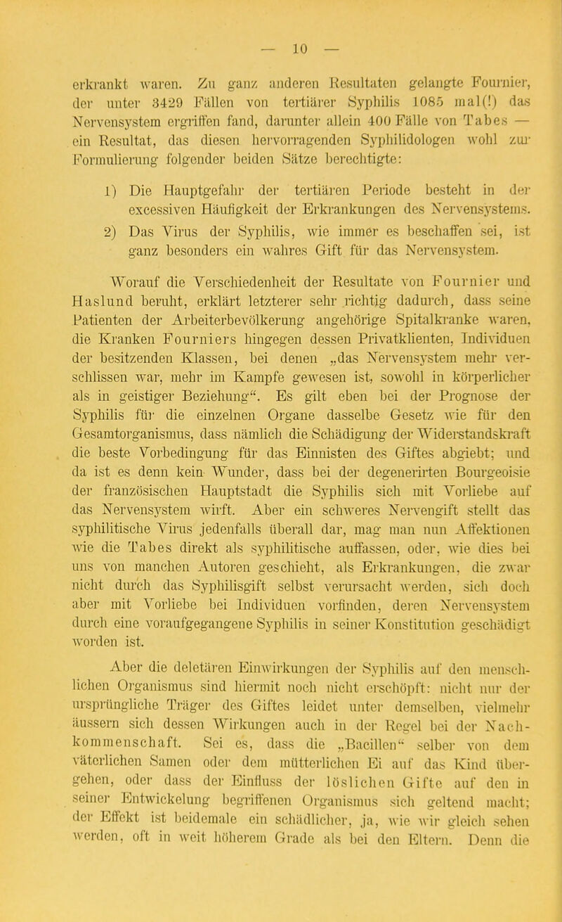 erkrankt waren. Zu ganz anderen Kesnltaten gelangte Fourniei-, der unter 3429 Fällen von tertiärer Syphilis 1085 mal(!) das Nervensystem ergriffen fand, darunter allein 400 Fälle von Tabes — ein Resultat, das diesen liei'vorragenden Sj^pliilidologen wohl zw Formulierung folgender beiden Sätze berechtigte: 1) Die Hauptgefaln- der tertiären Periode besteht in der excessiven Häufigkeit der Erkrankungen des Nervensystems. 2) Das Virus der Syphilis, wie immer es beschaffen sei, ist ganz besonders ein wahres Gift für das Nervensystem. Worauf die Verschiedenheit der Resultate von Fournier und Haslund beruht, erklärt letzterer sehr richtig dadurch, dass seine Patienten der Arbeiterbevölkerung angehörige Spitalki'anke waren, die Kranken Fourniers hingegen dessen PrivatkUenten, Individuen der besitzenden Klassen, bei denen „das Nervensystem mehr ver- schlissen war, mehr im Kampfe gewesen ist, sowohl in körperlicher als in geistiger Beziehung. Es gilt eben bei der Prognose der Syphilis für die einzelnen Organe dasselbe Gesetz Avie für den Gesamtorganismus, dass nämlich die Schädigung der Widerstandskraft die beste Vorbedingung für das Einnisten des Giftes abgiebt; und da ist es denn kein- Wunder, dass bei der degenerirten Bourgeoisie der französischen Hauptstadt die Syphilis sich mit Vorliebe auf das Nervensystem wh'ft. Aber ein schAveres Nervengift stellt das syphilitische Virus jedenfalls überall dar, mag mau nun Aftektionen wie die Tabes direkt als syphilitische auffassen, oder, wie dies bei uns von manchen Autoren geschieht, als Erkrankungen, die zwar nicht durch das Syphilisgift selbst verursacht werden, sich doch aber mit Vorliebe bei Individuen vorfinden, deren Nervensystem durch eine voraufgegangene Syphilis in seiner Konstitution geschädigt worden ist. Aber die deletären Einwirkungen der Sj^hilis auf den mensch- lichen Organismus sind hiermit noch nicht erschöpft: nicht nur der ursprüngliche Träger des Giftes leidet unter demselben, vielmehr äussern sich dessen Wirkungen auch in der Regel bei der Nach- kommenschaft. Sei es, dass die „Bacillen selber von dem väterlichen Samen odei- dem mütterlichen Ei auf das Kind über- gehen, oder dass der Einfluss der löslichen Gifte auf den in seiner Entwickelung begriffenen Organismus sich geltend macht; der Effekt ist beidemale ein schädlicher, ja, Avie Avir gleich sehen Averden, oft in Aveit höherem Grade als bei den Eltei-n. Denn die