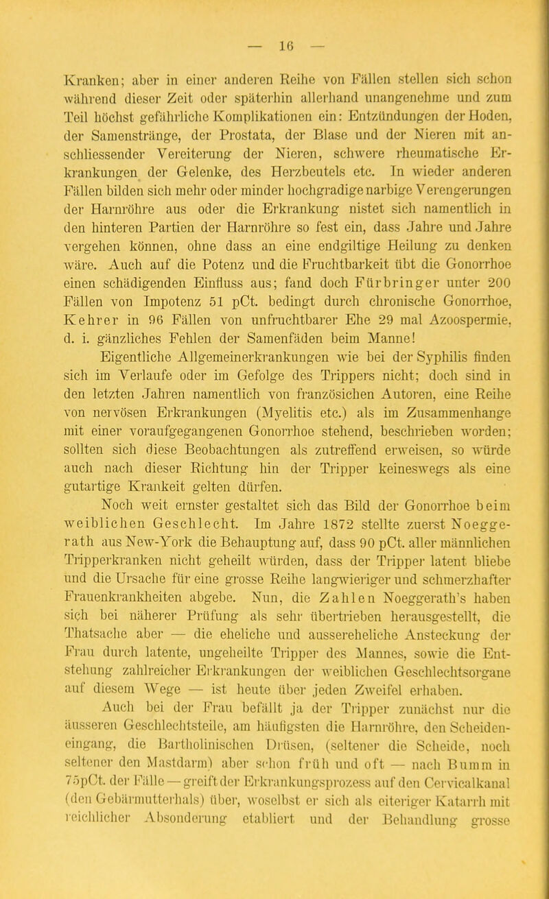 Kranken; aber in einer anderen Reihe von Fällen stellen sich schon während dieser Zeit oder späterhin allerhand unangenehme und zum Teil höchst gefahrliche Komplikationen ein: Entzündungen der Hoden, der Samenstränge, der Prostata, der Blase und der Nieren mit an- schliessender Vereiterung der Nieren, schwere rheumatische Er- krankungen der Gelenke, des Herzbeutels etc. In wieder anderen Fällen bilden sich mehr oder minder hochgradige narbige Verengerungen der Harnröhre aus oder die Erkrankung nistet sich namentlich in den hinteren Partien der Harnröhre so fest ein, dass Jahre und Jahre vergehen können, ohne dass an eine endgiltige Heilung zu denken wäre. Auch auf die Potenz und die Fruchtbarkeit übt die Gonorrhoe einen schädigenden Einfluss aus; fand doch Für bringer unter 200 Fällen von Impotenz 51 pCt. bedingt durch chronische Gonorrhoe, Kehrer in 06 Fällen von unfruchtbarer Ehe 29 mal Azoospermie, d. i. gänzliches Fehlen der Samenfäden beim Manne! Eigentliche Allgemeinerkrankungen wie bei der Syphilis finden sich im Verlaufe oder im Gefolge des Trippers nicht; doch sind in den letzten Jahren namentlich von französichen Autoren, eine Reilie von nervösen Erkrankungen (Myelitis etc.) als im Zusammenhange mit einer voraufgegangenen Gonorrhoe stehend, beschrieben worden; sollten sich diese Beobachtungen als zutreffend erweisen, so würde auch nach dieser Richtung hin der Tripper keineswegs als eine gutartige Ki'ankeit gelten dürfen. Noch weit ernster gestaltet sich das Bild der Gonorrhoe beim weiblichen Geschlecht. Im Jahre 1872 stellte zuerst Noegge- rath aus New-York die Behauptung auf, dass 90 pCt aller männlichen Tripperkranken nicht geheilt würden, dass der Trippei- latent bliebe und die Ui'sache für eine grosse Reihe lang^vieriger und schmerzhafter Frauenkrankheiten abgebe. Nun, die Zahlen Noeggerath's haben sich bei näher-er Prüfung als sehr übei-tiieben hei-ausgestellt, die Thatsaclie aber — die eheliche und aussereheliche Ansteckung der Frau dui'ch latente, ungeheilte Trippei des Mannes, sowie die Ent- stehung zahlreicher Ei krankungen dei- weiblichen Geschlechtsorgane auf diesem Wege — ist heute über jeden Zweifel erhaben. Auch bei der Fi-au befällt ja der Tripper zunächst nur die äusseren Geschlechtsteile, am häufigsten die Harnröln-e, den Scheiden- eingang, die Bai-tholinischen Drüsen, (seltener die Scheide, noch seltener den Mastdarm) aber schon früh und oft — nach Buram in 7öpCt. der Fälle —greift der Erkrankungsprozess auf den Cervicalkanal (den Gebärmutterhals) über, woselbst er sich als eiteriger Katarrh mit reichlichei- Absonderung etabliert und der Behandlung grosse