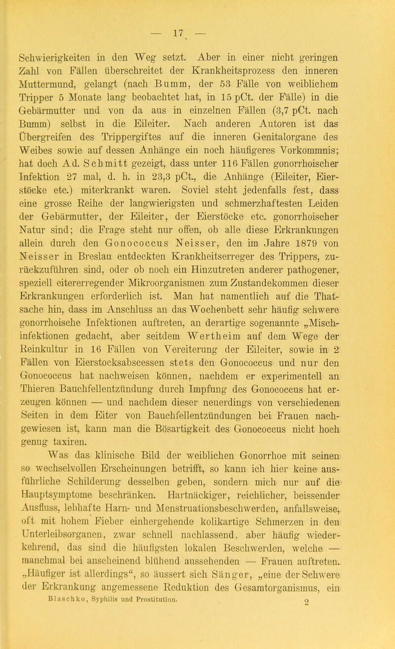Schwierigkeiten in den Weg setzt. Aber in einer nicht geringen Zahl von Fällen überschreitet der Kranldieitsprozess den inneren Muttermund, gelangt (nach Bumm, der 53 Fälle von weiblichem Tripper 5 Monate lang beobachtet hat, in 15pCt. der Fälle) in die Gebärmutter und von da aus in einzelnen Fällen (3,7 pCt. nach Bumm) selbst in die Eileiter. Nach anderen Autoren ist das Übergreifen des Trippergiftes auf die inneren Genitalorgane des Weibes sowie auf dessen Anhänge ein noch häufigeres Vorkommnis; hat doch Ad. Schmitt gezeigt, dass unter 116Fällen gonorrhoischer Infektion 27 mal, d. h. in 23,3 pCt., die Anhänge (Eileiter, Eier- stöcke etc.) miterkrankt waren. Soviel steht jedenfalls fest, dass eine grosse Reihe der langwierigsten und schmerzhaftesten Leiden der Gebärmutter, der Eileiter, der Eierstöcke etc. gonorrhoischer Natur sind; die Frage steht nur offen, ob alle diese Erkrankungen allein durch den Gonococcus Neisser, den im Jahre 1879 von Neisser in Breslau entdeckten Krankheitserreger des Trippers, zu- rückzuführen sind, oder ob noch ein Hinzutreten anderer pathogener, speziell eitererregender Mikroorganismen zum Zustandekommen dieser Erkrankungen erforderlich ist. Man hat namentlich auf die That- sache hin, dass im Anschluss an das Wochenbett sehr häufig schwere gonorrhoische Infektionen auftreten, an derartige sogenannte „Misch- infektionen gedacht, aber seitdem Wertheim auf dem Wege der Reinkultur in 16 Fällen von Vereiterung der Eileiter, sowie in 2 Fällen von Eierstocksabscessen stets den Gonococcus und nur den Gonococcus hat nachweisen können, nachdem er experimentell an Thieren Bauchfellentzündung durch Impfung des Gonococcus hat er- zeugen können — und nachdem dieser neuerdings von verschiedenen Seiten in dem Eiter von Bauchfellentzündungen bei Frauen nach- gewiesen ist, kann man die Bösartigkeit des Gonococcus nicht hoch genug taxii'en. Was das klinische Bild der weiblichen Gonorrhoe mit seinen' so wechselvollen Erscheinungen betrilft, so kann ich hier keine aus- führliche Schilderung desselben geben, sondern mich nur auf die Hauptsymptome beschränken. Flartnäckiger, reichlicher, beissender Ausfluss, lebhafte Harn- und Menstruationsbescliwerden, anfallsweise, oft mit hohem Fieber einhergehende kolikartige Schmerzen in den Unterleibsorganen, zwar schnell nachlassend, aber häufig wieder- kehrend, das sind die häufigsten lokalen Beschwerden, welche — manchmal bei anscheinend blühend aussehenden — Frauen auftreten. „Häufiger ist allerdings, so äussert sich Sänger, „eine der Schwere der Erkrankung angemessene Reduktion des Gesamtorganismus, ein Blaschko, Syphilis und Prostitution. o