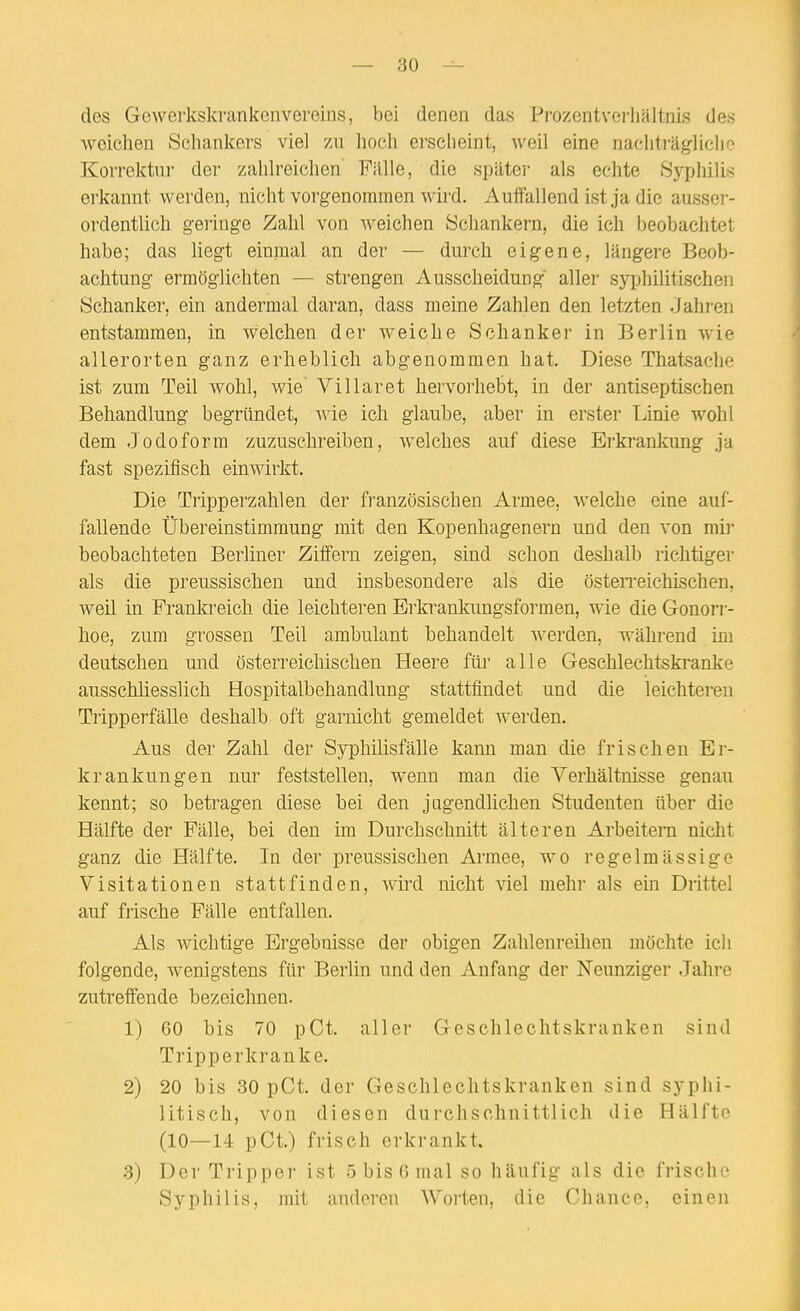 des Gewerkskrankenvereins, bei denen das Prozentverhältnis des weichen Scliankers viel zu hoch erscheint, weil eine nachträgliclio Korrektur der zahlreichen Fülle, die spätei- als echte Sypiiilis erkannt werden, nicht vorgenommen wird. Auffallend ist ja die ausser- ordentlich geringe Zahl von weichen Schankern, die ich beobaclitet habe; das liegt einmal an der — durch eigene, längere Beob- achtung ermöglichten — strengen Ausscheidung aller syphilitischen Schanker, ein andermal daran, dass meine Zahlen den letzten Jahren entstammen, in welchen der weiche Schanker in Berlin wie allerorten ganz erheblich abgenommen hat. Diese Thatsache ist zum Teil wohl, wie' Villaret hervorhebt, in der antiseptischen Behandlung begründet, wie ich glaube, aber in erster Linie wohl dem Jodoform zuzuschreiben, welches auf diese Erkrankung ja fast spezifisch einwirkt. Die Tripperzahlen der französischen Armee, welche eine auf- fallende Übereinstimmung mit den Kopenhagenern und den von mii- beobachteten Berliner Ziffern zeigen, sind schon deshalb richtige)' als die preussischen und insbesondere als die österreichischen, weil in Franki^eich die leichteren Erkrankungsformen, wie die Gonorr- hoe, zum grossen Teil ambulant behandelt Averden, während im deutschen und österreichischen Heere für alle Geschlechtskranke ausschliesslich Hospitalbehandlung stattfindet und die leichteren Tripperfälle deshalb oft garnicht gemeldet werden. Aus der Zahl der Syphilisfälle kann man die frischen Er- krankungen nur feststellen, wenn man die Verhältnisse genau kennt; so betragen diese bei den jagendlichen Studenten über die Hälfte der Fälle, bei den im Durchschnitt älteren Arbeitern nicht ganz die Hälfte. In der preussischen Armee, wo regelmässige Visitationen stattfinden, wird nicht viel mehr als ein Drittel auf frische Fälle entfallen. Als wichtige Ergebnisse der obigen Zahlenreihen möchte ich folgende, wenigstens für Berlin und den Anfang der Neunziger Jahre zutreffende bezeichnen. 1) 60 bis 70 pCt. aller Geschlechtskranken sind Tripperkranke. 2) 20 bis 30 pCt. der Geschlechtskranken sind syphi- litisch, von diesen durchschnittlich die Hälfte (10—14 pCt.) frisch erkrankt. •3) Der Tripper ist 5 bis 6 mal so häufig als die frische Syphilis, mit anderen Worten, die Chance, einen