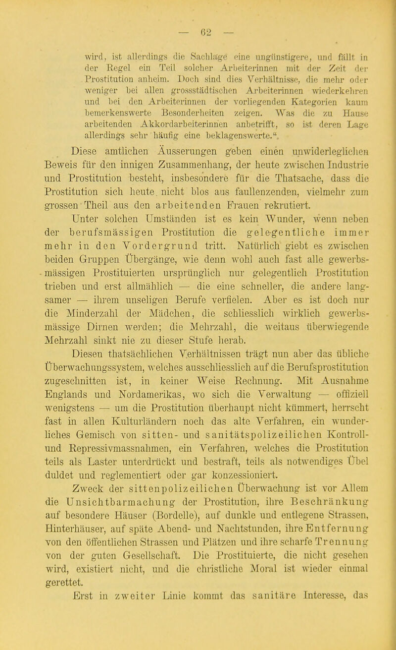 wird, ist allerdings die SacliLtge eine ungünstigere, und fällt in der Regel ein Teil solcher Arbeiterinnen n)it der Zeit der Prostitution anlieini. Doch sind dies Verhältnisse, die mehr odtrr weniger bei allen grossstädtischen Arbeiterinnen wiederkehren und bei den Arbeiterinnen der vorliegenden Kategorien kaum bemerkenswerte Besonderheiten zeigen. Was die zu Hause arbeitenden Akkordarbeiterinrien anbetrifft, so ist deren Lage allerdings sehr häufig eine beklagenswerte.. Diese amtlichen Äusserungen geben einen unwiderleglichen Beweis für den innigen Zusammenhang, der heute zwischen Industrie und Prostitution besteht, insbesondere für die Thatsache, dass die Prostitution sich heute, nicht blos aus faullenzenden, vielmehr zum grossen Theil aus den arbeitenden Frauen rekrutiert. Unter solchen Umständen ist es kein Wunder, wenn neben der berufsmässigen Prostitution die gelegentliche immei- mehr in den Vordergrund tritt. Natürlich giebt es zwischen beiden Gruppen Übergänge, wie denn wohl auch fast alle gewerbs- mässigen Prostituierten ursprünglich nur gelegentlich Prostitution trieben und erst allmählich — die eine schneller, die andere lang- samer — ilu^em unseligen Berufe verfielen. Aber es ist doch nur die Minderzahl der Mädchen, die schliesslich wirkUch gewerbs- mässige Dirnen werden; die Mehrzahl, die weitaus überwiegende Mehrzahl sinkt nie zu dieser Stufe herab. Diesen thatsächlichen Verhältnissen trügt nun aber das übliche Überwachungssystem, welches ausschliesslich auf die Berufsprostitution zugeschnitten ist, in keiner Weise Rechnung. Mit Ausnahme Englands und Nordamerikas, wo sich die YerAvaltung — offiziell wenigstens — um die Prostitution überhaupt nicht kümmert, herrscht fast in allen Kulturländern noch das alte Verfahren, ein wundei-- liches Gemisch von sitten- und sanitätspolizeilichen Kontroll- und Repressivmassnahmen, ein Verfahren, welches die Prostitution teils als Laster unterdrückt und bestraft, teils als notwendiges Übel duldet und reglementiert oder gar konzessioniert. Zweck der sittenpolizeilichen Überwachung ist vor Allem die Unsichtbarmachung der Prostitution, ihre Beschränkung auf besondere Häuser (Bordelle), auf dunkle und entlegene Strassen, Hinterhäuser, auf späte Abend- und Nachtstunden, ihre Entfernung von den öffentlichen Strassen und Plätzen und ihre scharfe Trennung von der guten Gesellschaft. Die Prostituierte, die nicht gesehen wird, existiert nicht, und die christliche Moral ist wieder einmal gerettet. Erst in zweiter Linie kommt das sanitäre Interesse, das