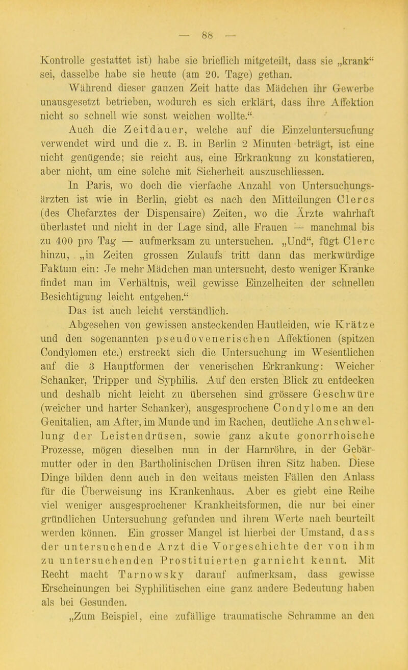 Kontrolle gestattet ist) habe sie brieflich mitgeteilt, dass sie „krank sei, dasselbe habe sie heute (am 20. Tage) gethan. Während dieser ganzen Zeit hatte das Mädchen ihr Gewerbe unausgesetzt betiieben, wodurch es sich erklärt, dass ihre Alfektion niclit so schnell wie sonst weichen wollte. Auch die Zeitdauer, welche auf die Einzeluntersuchung verwendet wird und die z. B. in Berlin 2 Minuten beträgt, ist eine nicht genügende; sie reicht aus, eine Erkrankung zu konstatieren, aber nicht, um eine solche mit Sicherheit auszuschliessen. In Paris, wo doch die vierfache Anzahl von Untersuchungs- ärzten ist wie in Berlin, giebt es nach den Mitteilungen Gl eres (des Chefarztes der Dispensaire) Zeiten, wo die Ärzte wahrhaft überlastet und nicht in der Lage sind, alle Frauen — manchmal bis zu 400 pro Tag — aufmerksam zu untersuchen. „Und, fügt Clerc hinzu, „in Zeiten grossen Zulaufs tritt dann das merkwürdige Faktum ein: Je mehr Mädchen man untersucht, desto weniger Ki-anke findet man im Verhältnis, weil gewisse Einzelheiten der schnellen Besichtigung leicht entgehen. Das ist auch leicht verständlich. Abgesehen von gewissen ansteckenden Hautleiden, wie Krätze und den sogenannten pseudovenerischen Affektionen (spitzen Condylomen etc.) erstreckt sich die Untersuchung im Wesentlichen auf die 3 Hauptformen der venerischen Erkrankung: Weicher Schanker, Tripper und Sj'pliilis. Auf den ersten Blick zu entdecken und deshalb nicht leicht zu übersehen sind grössere Geschwüre (weicher und harter Schanker), ausgesprochene Condylome an den Genitalien, am After, im Munde und im Rachen, deutliche Anschwel- lung der Leistendrüsen, sowie ganz akute gonorrhoische Prozesse, mögen dieselben nun in der Harnröhre, in der Gebär- mutter oder in den Bartholinischen Drüsen ihren Sitz haben. Diese Dinge bilden denn auch in den weitaus meisten Fällen den Anlass für die Überweisung ins Krankenhaus. Aber es giebt eine Reihe viel weniger ausgesprochener Krankheitsformen, die nur bei einer gründlichen Untersuchung gefunden und ihrem Werte nach beurteilt werden können. Ein grosser Mangel ist hiei'bei der Umstand, dass der untersuchende Arzt die Vorgeschichte der von ihm zu untersuchenden Prostituierten garnicht kennt. Mit Recht macht Tarnowsky darauf aufmerksam, dass gewisse Erscheinungen bei Syphilitischen eine ganz andere Bedeutung haben als bei Gesunden. „Zum Beispiel, eine zufällige travmiatische Schramme an den