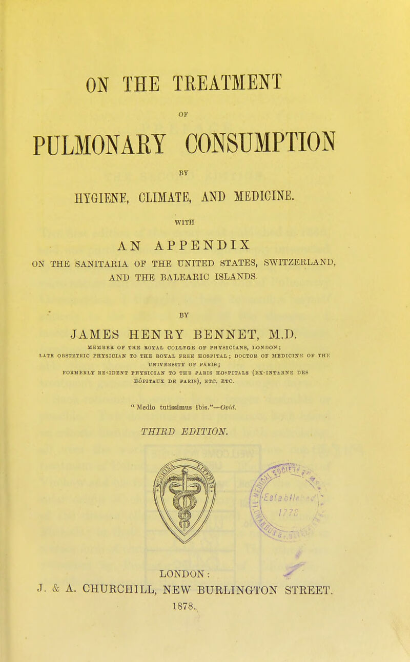 OF PULMONARY CONSUMPTION HYGIENE, CLIMATE, AND MEDICINE. WITH AN APPENDIX ON THE SANITARIA OF THE UNITED STATES, SWITZERLAND, AND THE BALEARIC ISLANDS. BY JAMES HENEY BENNET, M.D. 1ieuber of the royal collfge of physicians, london; lath obstetric physician to the royal free hospital; doctor of jiedicinl! of the university of pabib; formerly resident physician to the paris hospitals (ex-intlrne bes bopitaux de Paris), etc. etc.  Medio tutissimus ibis.—Ovid. THIRD EDITION. J. & A. CHURCHILL, NEW BURLINGTON STREET. 1878.