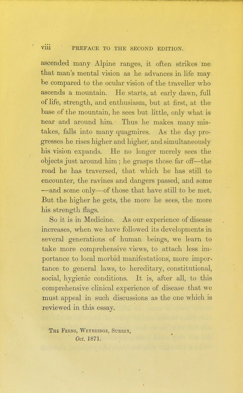 ascended many Alpine ranges, it often strikes me that man's mental vision as he advances in life may- be compared to the ocular vision of the traveller who ascends a mountain. He starts, at early dawn, full of life, strength, and enthusiasm, but at first, at the base of the mountain, he sees but little, only what is near and around him. Thus he makes many mis- takes, falls into many quagmires. As the day pro- gresses he rises higher and higher', and simultaneously his vision expands. He no longer merely sees the objects just around him ; he grasps those far off—the road he has traversed, that which he has still to encounter, the ravines and dangers passed, and some —and some only—of those that have still to be met. But the higher he gets, the more he sees, the more his strength flags. So it is in Medicine. As our experience of disease increases, when we have followed its developments in several generations of human beings, we learn to take more comprehensive views, to attach less im- portance to local morbid manifestations, more impor- tance to general laws, to hereditary, constitutional, social, hygienic conditions. It is, after all, to this comprehensive clinical experience of disease that we must appeal in such discussions as the one which is reviewed in this essay. The Ferns, Wetbridge, Surrey, Oct. 1871.